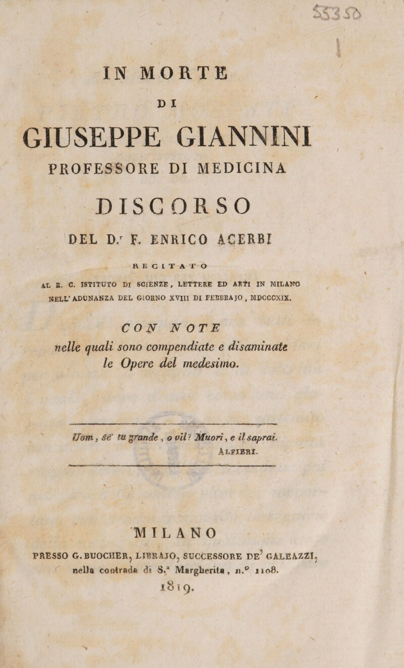 IN MORTE » i GIUSEPPE GIANNINI PROFESSORE DI MEDICINA DISCORSO DEL D.' F. ENRICO ACERBI RECITAI’ O AL a. c. ISTITUTO DI SCIENZE, LETTERE ED ARfl IN MILANO NELL'ADUNANZA DEL GIORNO XVIII DI FEBBRAIO , MDCCCXIX. CON NOTE nelle quali sono compendiate e disaminate le Opere del medesimo. Uom, Se tu grande , o vii ? Muori, e il saprai. Alfieri. MILANO PRESSO G.BUOCHER, LIBRAIO, SUCCESSORE DE? GALEAZZI, nelia contrada di S.a Margherita, n.° 1108. 1819.