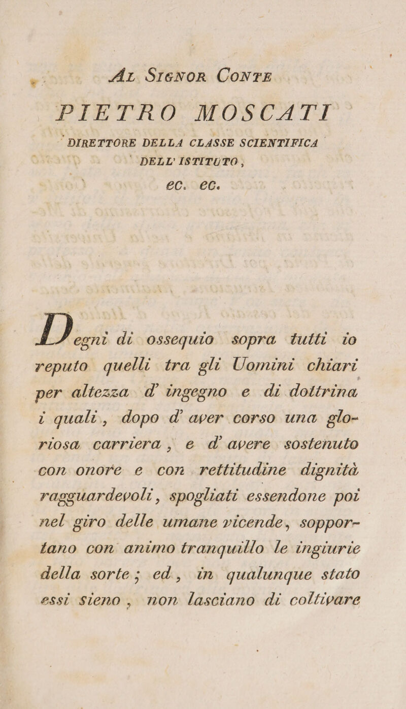 Al Signor Conte PIETRO MOSCATI DIRETTORE DELLA CLASSE SCIENTIFICA DELL' ISTITUTO , eCc ec. JLs egnì di ossequio sopra tutti io reputo quelli tra gli Uomini chiari per altezza di ingegno e dì dottrina i quali y dopo di aver corso una glo¬ riosa carriera , e d’ avere sostenuto con onore e con rettitudine dignità ragguardevoli, spogliati essendone poi nel giro delle umane vicende, soppor¬ tano con animo tranquillo le ingiurie della sorte * ed, in qualunque stato essi sieno , non lasciano di coltivare