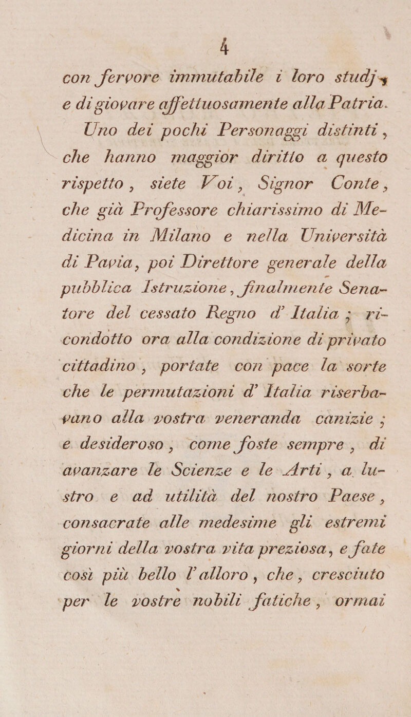 conferitore immutabile ì loro studfe e di giovare affettuosamente alla Patria. Uno dei pochi Persoli aggi distinti y che hanno maggior diritto a questo rispetto , siete Voi, Signor Conte, che già Professore chiarissimo di Me¬ dicina in Milano e nella Università di Pavia, poi direttore generale della pubblica Istruzione, finalmente Sena¬ tore del cessato Regno di Italia ; ri¬ condotto ora alla condizione dì privato cittadino , portate con pace la sorte che le permutazioni d’Italia riserba¬ vano alla vostra veneranda canizie y e desideroso , come feste sempre , di avanzare le Scienze e le Arti, a lu¬ stro e ad utilità del nostro Paese, consacrate alle medesime gli estremi giorni della vostra vita preziosa? e fate così più bello Vallerò, che, cresciuto per le vostre nobili fatiche, ormai