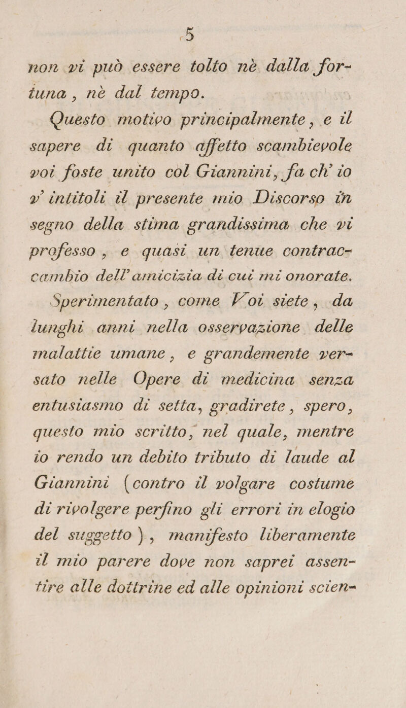 non vi può essere tolto nè dalla for¬ tuna, ne dal tempo. 1 Questo motivo principalmente, e il sapere di quanto affetto scambievole voi foste unito col Giannini, fa eli io v intitoli il presente mio Discorso in segno della stima grandissima che vi professo , e quasi un tenue contrae- cambio delV amicizia di cui mi onorate. Sperimentato, come Voi siete , da lunghi anni nella osservazione delle malattie umane, e grandemente ver¬ sato nelle Opere di medicina senza entusiasmo di setta, gradirete, spero, questo mio scritto, nel quale, mentre 10 rendo un debito tributo di laude al Giannini ( contro il volgare costume di rivolgere perforo gli errori in elogio del suggetto ) , man festo liberamente 11 mio parere dove non saprei assen¬ tire alle dottrine ed alle opinioni scien-