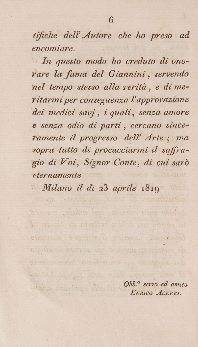 tifiche deir Autore che ho preso ad encomiare. In questo modo ho creduto di ono¬ rare Infama del Giannini, servendo nel tempo stesso alla verità ? e di me¬ ritarmi per conseguenza Vapprovazione dei medici savj, i quali, senza amore e senza odio di parti 7 cercano since¬ ramente il progresso delV Arte - ma sopra tutto di procacciarmi il suffra¬ gio di Voi^ Signor Conte ; dì cui sarò eternamente Milano il dì aprile 1819 Obb.° servo ed amico Enrico Acerbi.