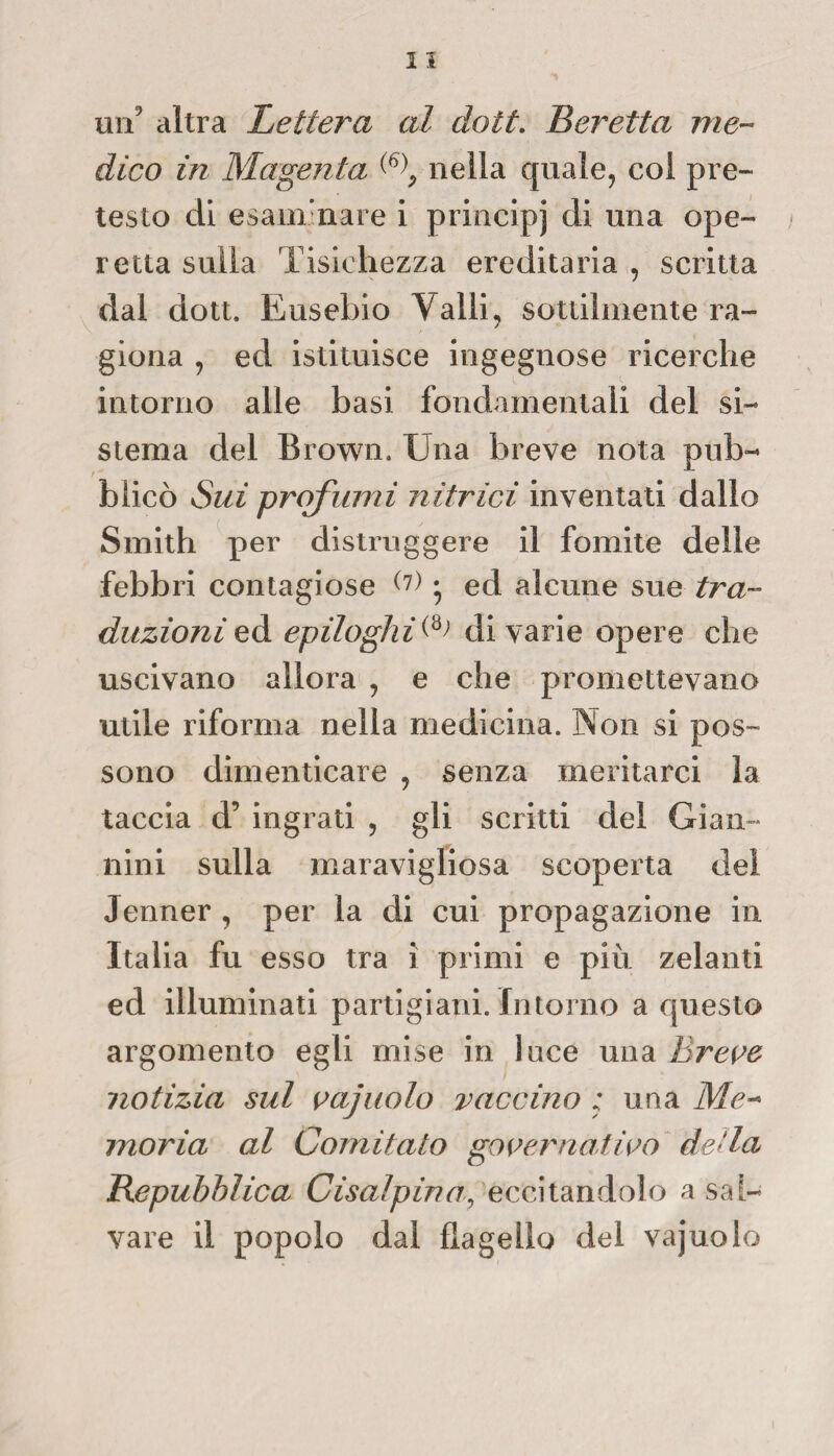 un9 altra Lettera al doti. Beretta me¬ dico in Magenta nella quale, col pre¬ testo di esanimare i principi di una ope¬ retta sulla Tisichezza ereditaria , scritta dal dott. Eusebio Valli, sottilmente ra¬ giona , ed istituisce ingegnose ricerche intorno alle basi fondamentali del si¬ stema del Brown. Una breve nota pub- t * blicò Sui profumi nitrici inventati dallo Smith per distruggere il fomite delle febbri contagiose (?) • ed alcune sue tra¬ duzioni ed epiloghi (»; di varie opere che uscivano allora , e che promettevano utile riforma nella medicina. Non si pos¬ sono dimenticare , senza meritarci la taccia d5 ingrati , gli scritti del Gian ¬ nini sulla maravigliosa scoperta del Jenner , per la di cui propagazione in Italia fu esso tra i primi e più zelanti ed illuminati partigiani. Intorno a questo argomento egli mise in luce una Breve notizia sul vajuolo vaccino : una Me¬ moria al Comitato governativo de‘la Repubblica Cisalpina, eccitandolo a sai¬ vare il popolo dal flagello del vajuolo