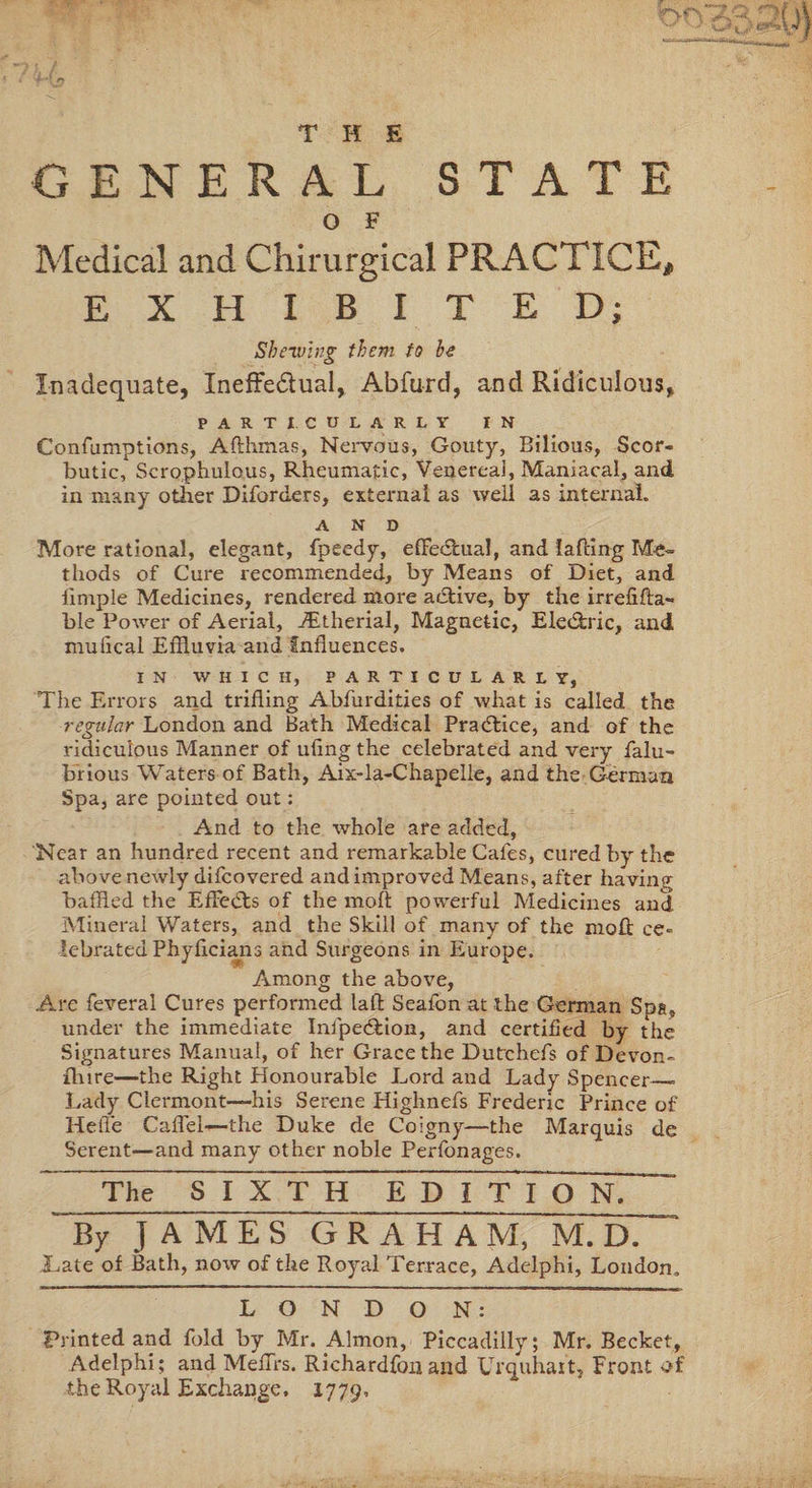 THE GENERAL STATE O F Medical and Chirurgical PRACTICE# EXHIBITED; Shelving them to be Inadequate, Ineffectual, Abfurd, and Ridiculous, PARTICULARLY IN Confumptions, Afthmas, Nervous, Gouty, Bilious, Scor¬ butic, Scrophulous, Rheumatic, Venereal, Maniacal, and in many other Diforders, external as well as internal. AND More rational, elegant, fpeedy, effectual, and faffing Me¬ thods of Cure recommended, by Means of Diet, and limple Medicines, rendered more afflive, by the irrefifla- ble Power of Aerial, iEtherial, Magnetic, Eledric, and mufical Effluvia and Influences. IN WHICH, PARTICULARLY, The Errors and trifling Abfurdities of what is called the regular London and Bath Medical Practice, and of the ridiculous Manner of ufing the celebrated and very falu- brious Waters of Bath, Aix-la-Chapelle, and the German Spa, are pointed out: And to the whole are added, 'Near an hundred recent and remarkable Cafes, cured by the above newly difcovered and improved Means, after having baffled the Effects of the molt powerful Medicines and Mineral Waters, and the Skill of many of the mofl: ce¬ lebrated Phyflcians and Surgeons in Europe. Among the above, Are feveral Cures performed lafl Seafon at the German Spa, under the immediate Inipe&amp;ion, and certified by the Signatures Manual, of her Grace the Dutchefs of Devon- {lure—the Right Honourable Lord and Lady Spencer_- Lady Clermont—his Serene Highnefs Frederic Prince of Heffe Caffel—-the Duke de Coigny—the Marquis de Serent—and many other noble Perfonages. The S I X~T~H EDI T I O N.~ By JAMES GRAHAM, M. D. Late of Bath, now of the Royal Terrace, Adelphi, London. LONDON: Printed and fold by Mr. Admon, Piccadilly; Mr. Becket, Adelphi; and MefTrs. Richardfon and Urquhaxt, Front of the Royal Exchange. 1779,