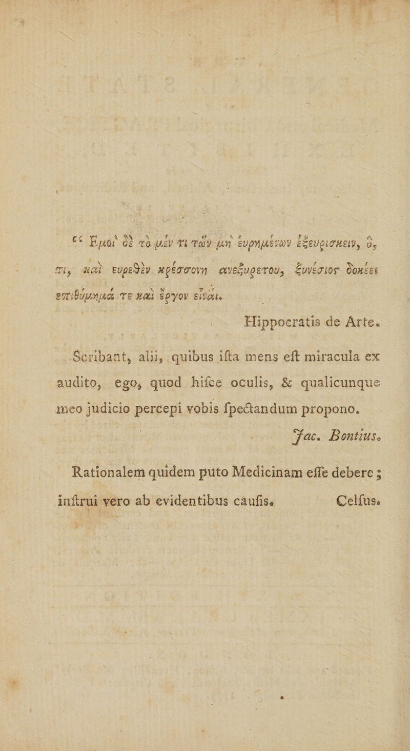 rf T1 % \ f H <• < < 11> A b* h/i&amp;( 0£ TO yt£V TL Tajy /in EVpY\(ASVM c&amp;UglCrVMV, Or an, udi zvp&amp;h xoscrcronj avz^upzrou, %vvsjior gqhzei emM/M/ia rs kcu spyov zhat- Hippocratis de Arte* Seribant, alii, qmbus ifta mens eft miracula ex audito, ego, quod hifce oculis, &amp; qualicunque meo judicio percepi vobis fpedandum propono. Jac* Bontius• Rationalem quidem piito Medicinam efte debere; initrui vero ab evidentibus caufis9 Celfus*
