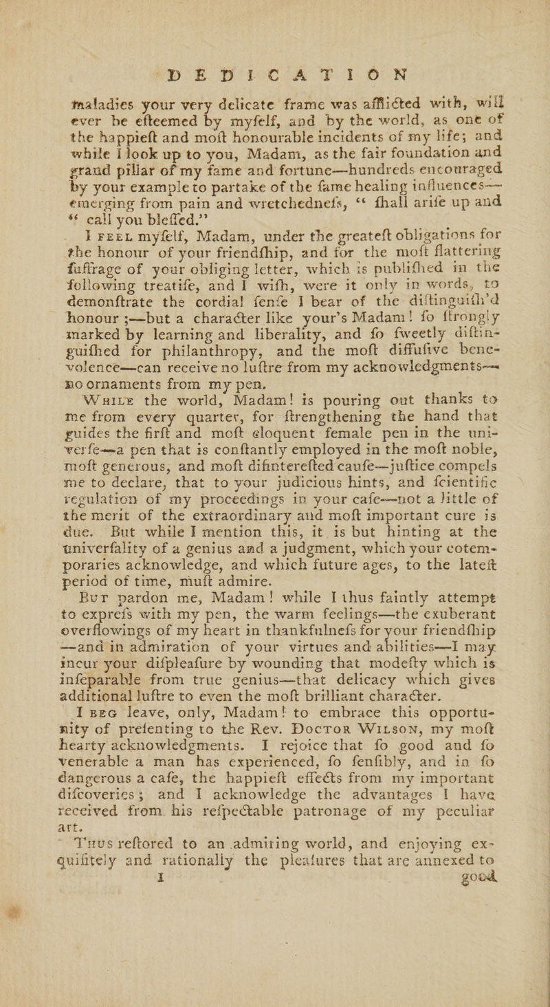 maladies your very delicate frame was afflidted with, will ever be efteemed by myfelf, and by the world, as one of the happieft and mod honourable incidents of my life; and while I look up to you, Madam, as the fair foundation and grand pillar of my fame and fortune—hundreds encouraged by your example to partake of the fame healing influences— emerging from pain and wrctchednefs, “ flia.Il aril'e up and “ call you blefled.” I feel myfelf, Madam, under the greateft obligations for the honour of your friendfhip, and for the moft flattering fuffrage of your obliging letter, which is publifhed in the following treatife, and I wifh, were it only in words, to demonftrate the cordial fenfe I bear of the diftinguifli’d honour but a character like your’s Madam! fo ltrongiy marked by learning and liberality, and fo fweetly diftm- guifined for philanthropy, and the moft diffultve bene¬ volence—can receive no luftre from my acknowledgments— no ornaments from my pen. While the world, Madam! is pouring out thanks to me from every quarter, for ftrengthening the hand that guides the firft and moft eloquent female pen in the uni- rerfe—a pen that is conftantly employed in the moft noble, moft generous, and moft difmterefted caufe—juftice compels me to declare, that to your judicious hints, and fcientific regulation of my proceedings in 3/our cafe—not a little of the merit of the extraordinary and moft important cure is due. But while I mention this, it is but hinting at the tmiverfality of a genius aad a judgment, which your cotem¬ poraries acknowledge, and which future ages, to the lateil period of time, muft admire. Bur pardon me, Madam! while I thus faintly attempt fo exprefs with my pen, the warm feelings—-the exuberant overflowings of my heart in thankfulnefs for your friendfhip •—and in admiration of your virtues and abilities—I may incur your difpleafure by wounding that modefty which is infeparable from true genius—that delicacy which gives additional luftre to even the moft brilliant character. I beg leave, only, Madam! to embrace this opportu¬ nity of prelenting to the Rev. Doctor Wilson, my moft hearty acknowledgments. I rejoice that fo good and fo \Tenerable a man has experienced, fo fenflbly, and in fo dangerous a cafe, the happieft effects from my important difeoveries; and I acknowledge the advantages 1 have, received from his refpecftable patronage of my peculiar art. Thus reftored to an admiring world, and enjoying ex- quilitely and rationally the plealures that are annexed to I good.