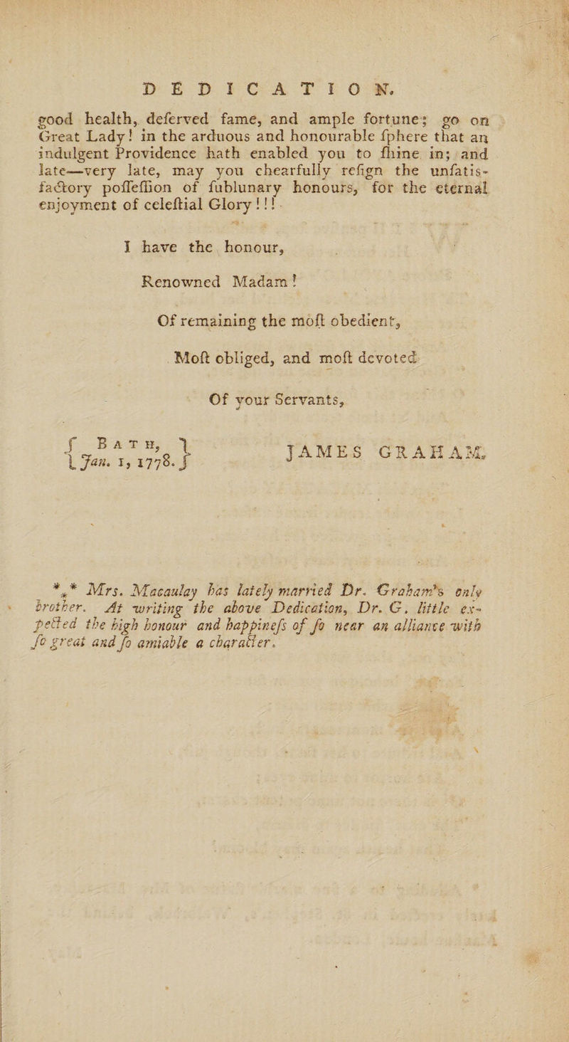 good health, deferred fame, and ample fortune; go on Great Lady! in the arduous and honourable fphere that an indulgent Providence hath enabled you to fhine in; and late—very late, may you chearfully refign the unfatis- fadfory pofleffion of fublunary honours, for the eternal enjoyment of celeflial Glory !!! I have the honour, Renowned Madam l Of remaining the moll obedient, Mod obliged, and mod devoted Of vour Servants, * * f Bat h, l Jan. i, 1778-i JAMES GRAHAM, *** Mrs. Macaulay has lately married Dr. Graham's only brother. At -writing the above Dedication, Dr. G. little ex¬ pelled the high honour and happinefs of fo near an alliance -with fo great andfo amiable a char abler.