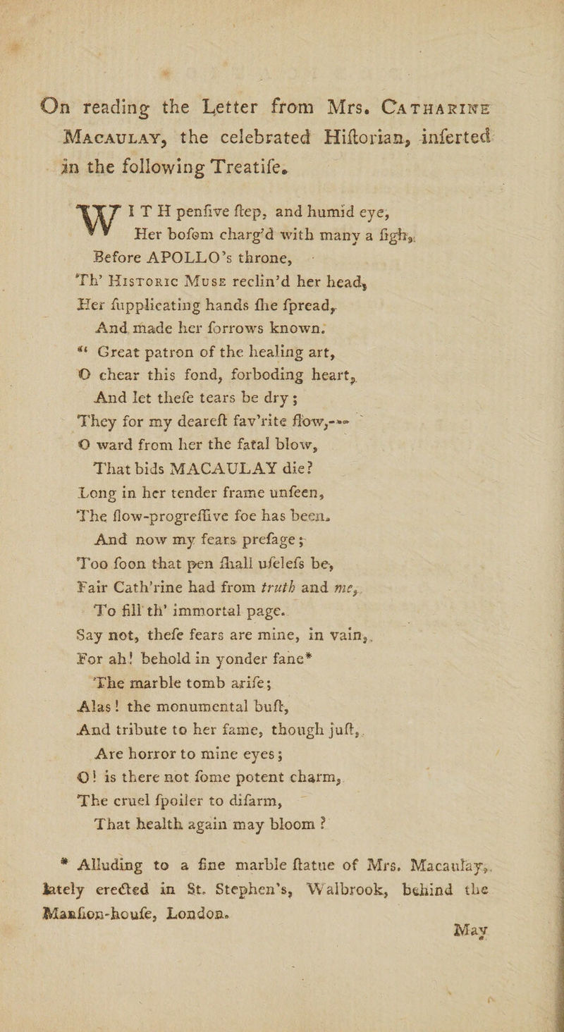 On reading the Letter from Mrs. Catharine Macaulay, the celebrated Hillorian, -inferted in the following Treatife. ITT I T H penfive dep, and humid eye, * * Her bofom charg'd with many a fighy; Before APOLLO’s throne, Th’ Historic Muse reclin’d her head. Her fupplieating hands fhe fpread. And made her farrows known. Great patron of the healing art, O chear this fond, forboding heart, And let thefe tears be dry ; They for my deared fav’rite flow,-** O ward from her the fatal blow, That bids MACAULAY die? Long in her tender frame unfeen. The fiow-progredive foe has been. And now my feats prefage; Too foon that pen fhal! ufelefs be, Fair Cath’rine had from truth and mef To fill th’ immortal page. Say not, thefe fears are mine, in vain,. For ah! behold in yonder fane* The marble tomb arife; Alas! the monumental bud. And tribute to her fame, though jud, Are horror to mine eyes; O! is there not fiome potent charm, The cruel fpoiler to difarm, That health again may bloom ? * Alluding to a fine marble datue of Mrs. Macaulay,, lately ere&ed in St. Stephen’s, Walbrook, behind the Manhon-houfe, London* May