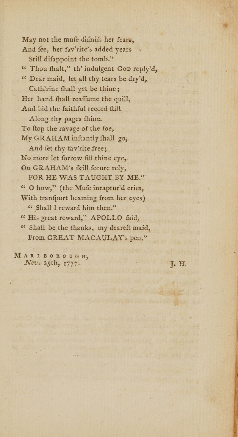 9 May not the mufe difmifs her fears, And fee, her fav’rite’s added years * Still difappoint the tomb.” “ Thou fhalt,” th’ indulgent God reply’d, “ Dear maid, let all thy tears be dry’d,, Catherine fhall yet be thine; Her hand fhall reaflume the quill, And bid the faithful record ftill. Along thy pages fliine. To flop the ravage of the foe, My GRAHAM inflantly fhall go, And fet thy fav’rite free; No more let forrow fill thine eye. On GRAHAM’S fkillTenure rely, FOR HE WAS TAUGHT BY ME ” *c O how,” (the Mufe inraptur’d cries. With tranfport beaming from her eyes) “ Shall I reward him then.” te His great reward,” APOLLO faid, 14 Shall be the thanks, my deareft maid, From GREAT MACAULAY’S pen.” J> H. Marlborough, Nov. 25th, 1777.