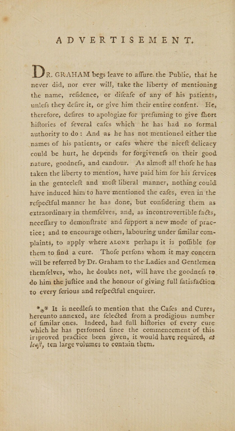 ADVERTISE M E N T. Dr. GRAHAM begs leave to aiTure the Public, that he never did, nor ever will, take the liberty of mentioning the name, refidence, or difeafe of any of his patients, unlefs they defire it, or give him their entire confent. Ke, therefore, defires to apologize for prefuming to give fhort hiftories of feveral cafes which he has had no formal authority to do : And as he has not mentioned either the names of his patients, or cafes where the niceR delicacy could be hurt, he depends for forgivenefs on their good nature, goodnefs, and candour. As almoft all thofe he has taken the liberty to mention, have paid him for his fervices in the genteeleft and moft liberal manner, nothing could have induced him to have mentioned the cafes, even in the refpedtful manner he has done, but confidering them as extraordinary in themfelves, and, as incontrovertible fadts, necefiary to demonflrate and fupport a new mode of prac¬ tice ; and to encourage others, labouring under fimilar com¬ plaints, to apply where alone perhaps it is pofhble for them to find a cure. Thofe perfons whom it may concern will be referred by Dr. Graham to the Ladies and Gentlemen themfelves, who, he doubts not, will have the goodnefs to do him the juftice and the honour of giving full fatisfadtioa to every ferious and refpedtful enquirer. It is needlefs to mention that the Cafes and Cures, hereunto annexed, are feledted from a prodigious number of fimilar ones. Indeed, had full hiftories of every cure which he has perfomed lince the commencement of this improved practice been given, it would have required, at leajit ten large volumes to contain them.