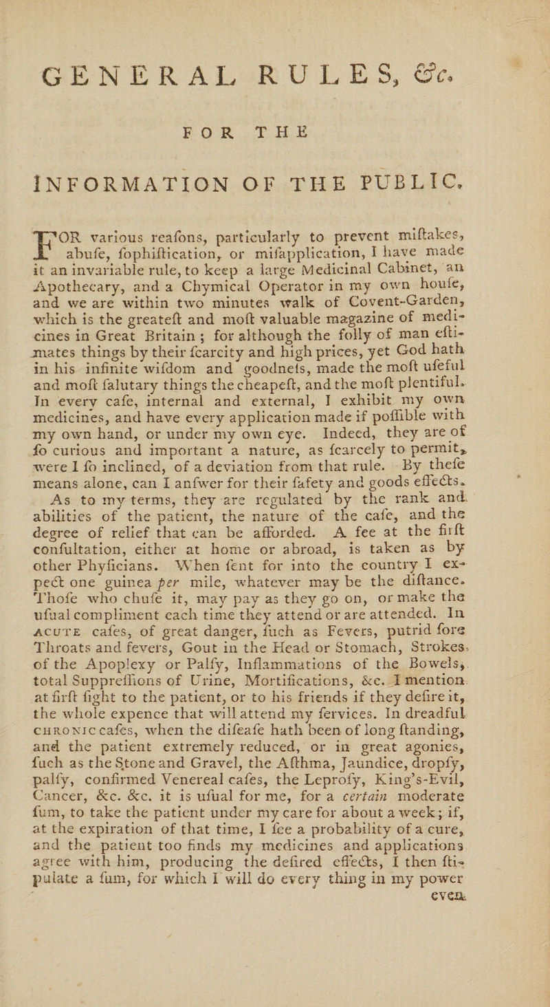 GENERAL RULES, &amp;c. FOR THE INFORMATION OF THE PUBLIC, FOR various reafons, particularly to prevent miHakes, abufe, fophiHication, or mifapplication, I have made it an invariable rule, to keep a large Medicinal Cabinet, au Apothecary, and a Chymical Operator in my own houfe, and we are within two minutes walk of Covent-Garden, which is the greateH and molt valuable magazine of medi¬ cines in Great Britain ; for although the folly of man efti- jnates things by their fcarcity and high prices, yet God hath in his infinite wifdom and goodnels, made the moH ufeful and moft falutary things the cheapen, and the moH plentiful. In every cafe, internal and external, I exhibit my own medicines, and have every application made if poflible with my own hand, or under my own eye. Indeed, they are of fo curious and important a nature, as fcarcely to permit* were 1 fo inclined, of a deviation from that rule. By thefe means alone, can I anfwer for their fafety and goods effedts. As to my terms, they are regulated by the rank and. abilities of the patient, the nature of the cafe, and the degree of relief that can be afforded. A fee at the fhffc confutation, either at home or abroad, is taken as by other Phyficians. When fent for into the country I ex- pebt one guinea per mile, whatever may be the diflance. Thofe who chufe it, may pay as they go on, or make the ufual compliment each time they attend or are attended. In acute cafes, of great danger, iuch as Fevers, putrid fore Throats and fevers, Gout in the Head or Stomach, Strokes^ of the Apoplexy or Palfy, Inflammations of the Bowels, total Suppreffions of Urine, Mortifications, &amp;c. I mention at firft light to the patient, or to his friends if they defire it, the whole expence that will attend my fervices. In dreadful chronic cafes, when the difeafe hath been of long Handing, and the patient extremely reduced, or in great agonies, fuch as the Stone and Gravel, the AHhma, Jaundice, dropfy, palfy, confirmed Venereal cafes, the Leprofy, King’s-Evil, Cancer, &amp;c. &amp;c. it is ufual for me, for a certain moderate fum, to take the patient under my care for about a week; if, at the expiration of that time, I lee a probability of a cure, and the patient too finds my medicines and applications agree with him, producing the defired effebts, I then Hi- pulate a fum, for which I will do every thing in my power even.