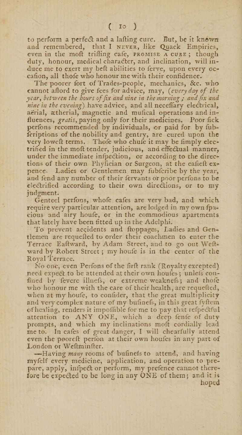 to perform a perfect; and a lading cure. But, be it knftwn and remembered, that I never, like Quack Empirics, even in the mod triding cafe, promise a cure ; though duty, honour, medical character, and inclination, will in¬ duce me to exert my bed abilities to ferve, upon every oc- cafion, all thofe who honour me with their confidence. The poorer fort of Trades-peopie, mechanics, &amp;c. who cannot afford to give fees for advice, may, [every day of the year, between the hours of fix and nine in the morning ; and fix and nine in the evening) have advice, and all necefiary electrical, aerial, astherial, magnetic and mufical operations and in¬ fluences, gratis, paying only for their medicines. Poor fick perfons recommended by individuals, or paid for by fub- fcriptions of the nobility and gentry, are cured upon the very lowed terms. Thofe who chufe it may be limply elec¬ trified in the mod tender, judicious, and effectual manner, under the immediate infpeCtion, or according to the direc¬ tions of their own Phyfician or Surgeon, at the eafied ex¬ pence- Ladies or Gentlemen may fubfcribe by the year, and fend any number of their fervants or poor perfons to be electrified according to their own directions, or to my judgment. Genteel perfons, whofe cafes are very bad, and which require very particular attention, are lodged in my own fpa- cious and airy houfe, or in the commodious apartments that lately have been fitted up in the Adelphi. To prevent accidents and doppages, Ladies and Gen¬ tlemen are requeded to order their coachmen to enter the Terrace Eadward, by Adam Street, and to go out Wed- ward by Robert Street; my houfe is in the center of the Royal Terrace. No one, even Perfons of the fird rank (Royalty excepted) need expeCt to he attended at their own houfes; unlefs con¬ fined by fevere illnefs, or extreme weaknefs; and thole who honour me with the care of their health, are requeded, when at my houfe, to confider, that the great multiplicity and very complex nature of my bufinefs, in this great fydem of healing, renders it inrpoffible for me to pay that refpeCtful attention to ANY ONE, which a deep lenfe of duty- prompts, and which my inclinations mod cordially lead me to. In cafes of great danger, I will chearfully attend even the poored perfon at their own houfes in any part of London or Wcdminder. —Having many rooms of bufinels to attend, and having myfelf every medicine, application, and operation to pre¬ pare, apply, infpedt or perform, my prefence cannot there¬ fore be expected to be long in any ONE of them; and it is hoped