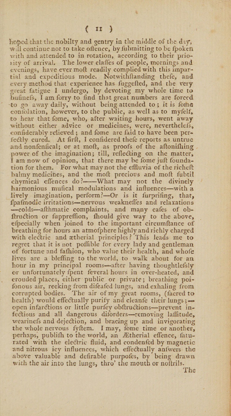 hoped that the nobilty and gentry in the middle of the day, Will continue not to take offence, by fubmitting to be Spoken with and attended to in rotation, according to their prio- jity of arrival. The lower dalles of people, mornings and evenings, have ever molt readily complied with this impar¬ tial and expeditious mode. Notwithftanding thefe, and every method that experience has fuggefted, and the very great fatigue I undergo, by devoting my whole time to bufinefs, I am forry to find that great numbers are forced to go away daily, without being attended to ; it is home consolation, however, to the public, as well as to myfelf, to hear that Some, who, after waiting hours, went away without either advice or medicines, were, nevertheless, conflderably relieved ; and Some are Said to have been per¬ fectly cured. At firffc, I conixdered theSe reports as untrue and nonfenfical; or at mod, as proofs of the aftonifhing power of the imagination; till, reflecting on the matter, I am now of opinion, that there may be Some juft founda¬ tion for them. For what may not the effluvia of the richeft balmy medicines, and the mod precious and molt Subtil chymical effences do?-What may not the divinely harmonious mufical modulations and influences—with a lively imagination, perform?—Or is it Surprifing, that, fpaSmodic irritations—nervous weaknefSes and relaxations •—colds—aflhmatie complaints, and many cafes of ob- ftruCtion or SupprefSion, fhould give way to the above, especially when joined to the important circumftance of breathing for hours an atmofphere highly and richly charged with eleCtric and a^therial principles ? This leads me to regret that it is not poffible for every lady and gentleman of fortune and fafhion, who value their health, and whofe lives are a blefling to the world, to walk about for an hour in my principal rooms—after having thoughtlefsly or unfortunately Spent Several hours in over-heated, and crouded places, either public or private; breathing poi- Sonous air, reeking from difeafed lungs, and exhaling from corrupted bodies. The air of my great rooms, (Sacred to health) would effectually purify and cleanfe their lungs;— open infarctions or little purfey obftruCtions—prevent in¬ fectious and all dangerous disorders—removing laflitude, wearinefs and dejeCtion, and bracing up and invigorating the whole nervous fyftem. I may, fome time or another, perhaps, publifh to the world, an ./Etherial effence, Satu¬ rated with the eleCtric fluid, and condenfed by magnetic and nitrous icy influences, which effectually anfwers the above valuable and delirable purpofes, by being drawn with the air into the lungs, thro’ the mouth or noftrils. The