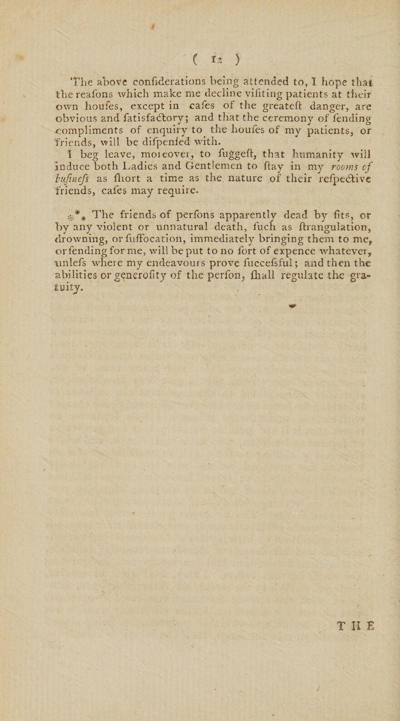 The above confrderations being attended to, I hope that the reafons which make me decline viliting patients at their own houfes, except in cafes of the greatefl danger, are obvious and fatisfadtory; and that the ceremony of fending .compliments of enquiry to the houfes of my patients, or friends, will be difpenled with. I beg leave, moieover, to fuggeft, that humanity will induce both Ladies and Gentlemen to flay in my rooms cf bufmefs as fliort a time as the. nature of their refpedtivc friends, cafes may require. The friends of perfons apparently dead by fits, or by any violent or unnatural death, fuch as ftrangulation, drowning, or fufFocation, immediately bringing them to me, ©rlending for me, will be put to no fort of expence whatever, nnlefs where my endeavours prove fuccefsful; and then the abilities or generofity of the perfon, fliall regulate the gra« iuity. \ T II E j