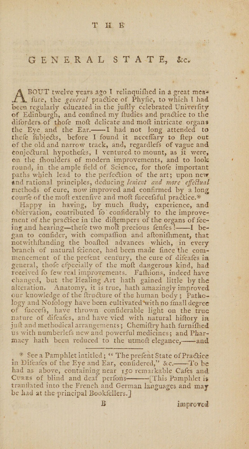 T H F; GENERAL STATE, &c. ABOUT twelve years ago t relinquifhed in a great mea- fure, the general practice of Phyfic, to which I had been regularly educated in the juftly celebrated Univerfity of Edinburgh, and confined my dudies and practice to the diforders of thofe mod delicate and mod intricate organs the Eye and the Ear.-1 had not long attended to thefe fubje&s, before I found it necedary to dep out of the old and narrow' track, and, regardlefs of vague and Conjectural hypothefes, I ventured to mount, as it w’-ere, on the fhoulders of modern improvements, and to look round, in the ample field of Science, for thofe important paths which lead to the perfection of the art; upon new and rational principles, deducing lenient and more effectual methods of cure, now improved and confirmed by a long courfie of the mod extendve and mod fuccefsful practice.* Happy in having, by much dudy, experience, and obiervation, contributed fo confiderably to the improve¬ ment of-the practice in the didempers of the organs of fee¬ ing and hearing—thefe two mod precious fenfes!-1 be¬ gan to confider, with compalhon and adoniihment, that notwithdanding the boaded advances which, in every branch of natural fcience, had been made fince the com¬ mencement of the prefent century, the cure of difeafes in general, thofe efpecially of the mod dangerous kind, had received fo few real improvements. Fafhions, indeed have changed, but the Healing Art hath gained little by the alteration. Anatomy, it is true, hath amazingly improved our knowledge of the druCture of the human body ; Patho¬ logy and Nofology have been cultivatedVith no finall degree of fuccefs, have thrown confiderable light on the true nature of difeafes, and have vied with natural hidory in jud and methodical arrangements; Chemidry hath furnifhed us with numberlefs new and powerful medicines; and Phar¬ macy hath been reduced to the utmod elegance,-and * See a Pamphlet intitled; “ The prefent State of PraCbice in Difeafes of the Eye and Ear, confidered,” &c.——To be had as above, containing near 150 remarkable Cafes and Cures of blind and deaf perfons—--[This Pamphlet is tranflated into the French and German languages and may be had at the principal Bookfellers.J B improved