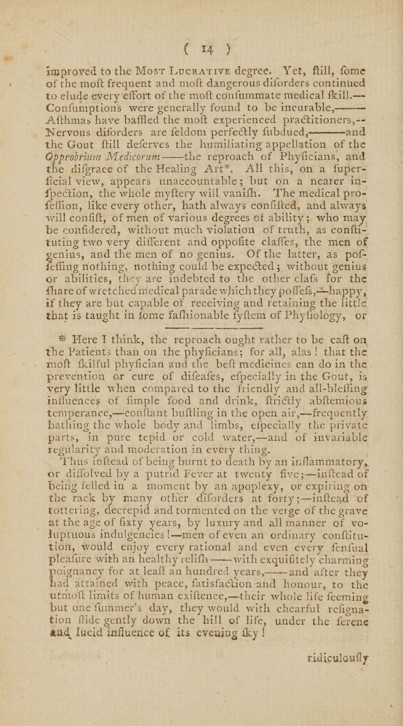 improved to the Most Lucrative degree. Yet, ftill, forne of the moft frequent and moft dangerous diforders continued to elude every effort of the moft confummate medical fteill.— Confumptions were generally found to be incurable,-- Afthmas have baffled the moft experienced practitioners,— Nervous diforders are feldom perfectly fubdued,—-and the Gout ftill deferves the humiliating appellation of the Opprobrium Medicorum-the reproach of Phyficians, and the difgrace of the Healing Art*. All this, on a fuper- ftcial view, appears unaccountable; but on a nearer in¬ spection, the whole myftery will vanifh. The medical pro- fefflon, like every other, hath always conftfted, and always will confift, of men of various degrees of ability; who may be conftdered, without much violation of truth, as confti- tuting two very different and oppofite claffes, the men of genius, and the men of no genius. Of the latter, as pof- i'effing nothing, nothing could be expected; without genius or abilities, they are indebted to the other clafs for the fhare of wretched medical parade which they poftefs,—happy, if they are but capable of receiving and retaining the little that is taught in tome fafhionable fyftem of Phyftology, or * Here I think, the reproach ought rather to be caft on the Patients than on the phyficians; for all, alas ! that the moft fkilful phyfician and the heft medicines can do in the prevention o.r cure of difeales, efpecialiy in the Gout, is very little when compared to the friendly and all-bleffing influences of limple food and drink, ftriitly abftemious temperance,—conftant buttling in the open air,—-frequently bathing the v'hole body and limbs, elpeeially the private parts, in pure tepid or cold water,—and of invariable regularity and moderation in every thing. Thus inftead of being burnt to death by an inflammatory, or diffolved by a putrid Fever at twenty five;—inftead of being felled in a moment by an apoplexy, or expiring on the rack by many other diforders at forty;—inftead of tottering, decrepit! and tormented on the verge of the grave at the age of ftxty years, by luxury and all manner of vo¬ luptuous indulgencies !—men of even an ordinary conftitu- tion, would enjoy every rational and even every fenfual pleafure with an healthy relifh-with exquifitely charming poignancy for at leaft an hundred years,-and after they had attained with peace, fatisfadlion and honour, to the utmoft limits of human exiftence,—their whole life feeming but one fummer’s day, they would with chearful refigna- tion Aide gently down the hill of life, under the ferene suid lucid influence of its evening fley ! ridiculoifflv