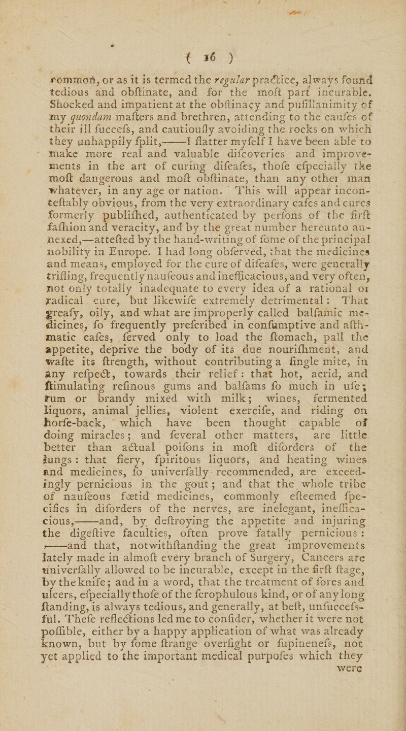 ( I< ) fommott, or as it is termed the regular practice, always found tedious and obftinate, and for the moft part incurable. Shocked and impatient at the obftinacy and puffilanimity of my quondam mailers and brethren, attending to the caufes of their ill fuccefs, and cautioully avoiding the rocks on which they unhappily fplit,-1 flatter myfelf I have been able to make more real and valuable difcoveries and improve¬ ments in the art of curing difeafes, thoie efpecially the mod dangerous and mod obdinate, than any othei man whatever, in any age or nation. This will appear incon- tedably obvious, from the very extraordinary cafes and cures .formerly publifhed, authenticated by perfons of the fird fafhionand veracity, and by the great number hereunto an¬ nexed,—atteded by the hand-writing of feme of the principal nobility in Europe. I had long obferved, that the medicines and means, employed for the cure of difeafes, were generally trifling, frequently naufeous and inefficacious, and very often, not only totally inadequate to every idea of a rational or radical cure, but likewife extremely detrimental: That greafy, oily, and what are improperly called balfamic me¬ dicines, fo frequently preferibed in conffirnptive and aflh- matic cafes, ferved only to load the domach, pall the appetite, deprive the body of its due nourifhment, and wade its drength, without contributing a fingle mite, in any refpecd, towards their relief: that hot, acrid, and ftimulating refinous gums and balfams fo much in ufe ; fum or brandy mixed with milk; wines, fermented liquors, animal jellies, violent exercife, and riding on horfe-back, which have been thought capable of doing miracles; and feveral other matters, are little better than actual poifons in mod diforders of the lungs : that fiery, fpiritous liquors, and heating wines find medicines, fo univerfally- recommended, are exceed¬ ingly pernicious in the gout; and that the whole tribe of naufeous foetid medicines, commonly edeemed fpe- cifics in diforders of the nerves, are inelegant, ineffica¬ cious,-and, by dedroying the appetite and injuring the digedive faculties, often prove fatally pernicious : 7-and that, notwithdanding the great improvements lately made in almoft every branch of Surgery, Cancers are univerfally allowed to be incurable, except in the fird dage, by the knife; and in a word, that the treatment of fores and ulcers, efpecially thofe. of the fcrophulous kind, or of any long Handing, is always tedious, and generally, at bell, unfuccefs- ful. Thefe reflections led me to confider, whether it were not poffible, either by a happy application of what was already known, but by fome drange overfight or fupinenefs, not yet applied to the important medical purpofes which they were