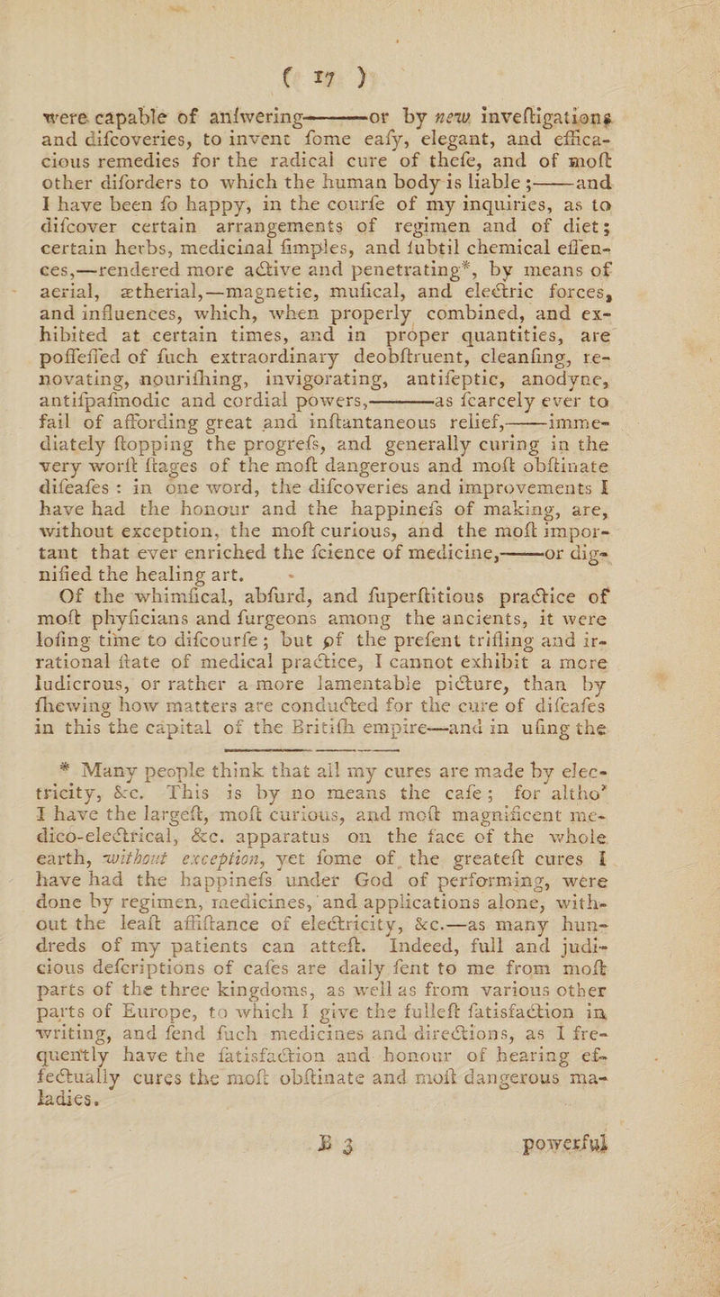 were capable of anfwering--or by new invedigations and cifcoveries, to invent fome eafy, elegant, and effica¬ cious remedies for the radical cure of thefe, and of mod other diforders to which the human body is liable ;-and I have been fo happy, in the courfe of my inquiries, as to difcover certain arrangements of regimen and of diet; certain herbs, medicinal fimples, and lubtil chemical effen- ces,—rendered more a&amp;ive and penetrating*, by means of aerial, astherial,—magnetic, mufical, and electric forces, and influences, which, when properly combined, and ex¬ hibited at certain times, and in proper quantities, are pofTeiTed of ftich extraordinary deobftruent, cleanfing, re¬ novating, nouriihing, invigorating, antifeptic, anodyne, antilpafmodic and cordial powers,-as fcarcely ever to fail of affording great and inflantaneous relief,——imme¬ diately flopping the progrefs, and generally curing in the very word ftages of the mofl dangerous and mofl obflinate dileafes : in one word, the difcoveries and improvements I have had the honour and the happinefs of making, are, without exception, the mofl curious, and the mofl impor¬ tant that ever enriched the fcience of medicine,--or dig¬ nified the healing art. Of the whimfical, abfurd, and fuperditious practice of mofl phyficians and furgeons among the ancients, it were lofing time to difcourfe ; but pf the prefent trifling and ir¬ rational date of medical practice, I cannot exhibit a mere ludicrous, or rather a more lamentable picture, than by firewing how matters are conducted for the cure of dileafes in this the capital of the Britifh empire-—and in ufing the * Many people think that all my cures are made by elec¬ tricity, See. This is by no means the cafe ; for alt ho* I have the larged, mod curious, and mod magnificent rae- dico-eleClrical, &amp;c. apparatus on the face of the whole earth, without exception, yet fome of the greated cures I have had the happinefs under God of performing, were done by regimen, medicines, and applications alone, with¬ out the lead abidance of electricity, Sec.—as many hun¬ dreds of my patients can atted. Indeed, full and judi¬ cious deferiptions of cafes are daily fent to me from mod parts of the three kingdoms, as well as from various other parts of Europe, to which I give the fulled fatisfaclion in, writing, and fend fuch medicines and directions, as I fre¬ quently have the fatisfaclion and honour of hearing ef¬ fectually cures the mod obdinate and moil dangerous ma¬ ladies. £ 3 powerful