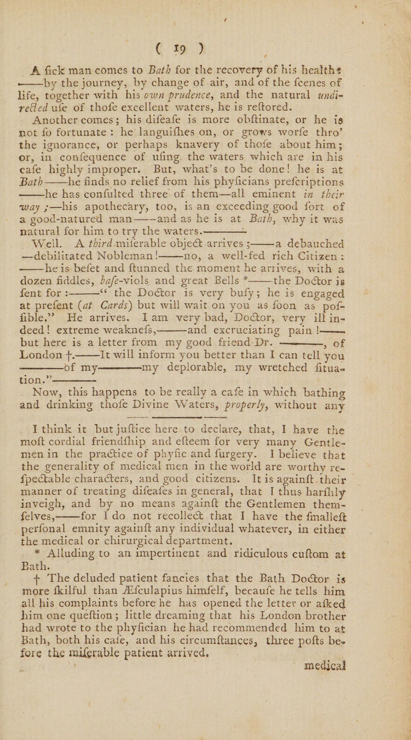 r ( 19 ) A Tick man comes to Bath for the recovery of his health's • -bv the journey, by change of air, and of the fcenes of life, together with his own prudence, and the natural undi¬ rected ufe of thofe excellent waters, he is reftored. Another comes; his diieafe is more obfiinate, or he is not fo fortunate : he languishes on, or grows worfe thro’ the ignorance, or perhaps knavery of thofe about him; or, in confequence of uling the waters which are in his cafe highly improper. But, what’s to be done ! he is at Bath-he finds no relief from his phyficians prefcriptions -he has confulted three of them—all eminent in their ■way ;—his apothecary, too, is an exceeding good fort of a good-natured man-and as he is at Bath, why it was natural for him to try the waters.- Well. A third miferable objed arrives ;-a debauched —debilitated Nobleman i-no, a well-fed rich Citizen : • -he is befet and dunned the moment he arrives, with a dozen fiddles, lafe-viols and great Bells *-the Dodor is fent for :-•“ the Dodor is very bufy ; he is engaged at prefent {at Cards) but will wait on you as foon as pof- lible.” He arrives. I am very bad, Doctor, very ill in¬ deed! extreme weaknefs,-and excruciating pain!-- but here is a letter from my good friend Dr. ■— -, of London f.-It will inform you better than I can tell you -of my-my deplorable, my wretched litua- tion.”- Now, this happens to be really a cafe in which bathing and drinking thofe Divine Waters, properly, without any I think it but juftice here to declare, that, I have the moll cordial friendlhip and efteem for very many Gentle- men in the practice of phyfic and furgery. I believe that the generality of medical men in the world are worthy re- fpedable characters, and good citizens. It is again!!. their manner of treating difeafes in general, that I thus harfhly inveigh, and by no means againfi: the Gentlemen them- felves,-for I do not recoiled that I have the fmalleft perfonal emnity againfi any individual whatever, in either the medical or chirurgical department. * Alluding to an impertinent and ridiculous cufiorn at Bath. f The deluded patient fancies that the Bath Dodor is more Ikilful than JEfculapius himfelf, becaufe he tells him all his complaints before he has opened the letter or afked him one quefiion ; little dreaming that his London brother had wrote to the phyfician he had recommended him to at Bath, both his cafe, and his circumfiances, three polls be¬ fore the mifcrable patient arrived. medical