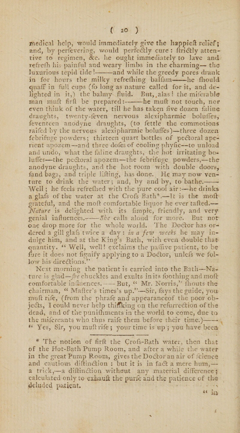 medical help, would immediately give the happieft relief; and, by perfevering, would perfectly cure : ftribtly atten¬ tive to regimen, 8cc. lie ought immediately to lave and refreth his painful and weary limbs in the charming— the luxurious tepid tide !-and while the greedy pores drank in for hours the milky refrefhing balfam——he fliould quaff in full cups (fo long as nature called for it, and de¬ lighted in it,) the balmy fluid. But,.alas! the miferable man muft firfl be prepared:-he muft not touch, nor even think of the water, till he has taken five dozen faline draughts, twenty-feven nervous alexipharmic bolufTes, feventeen anodyne draughts, (to fettle the commotions raifed by the nervous alexipharmic bolufTes)—three dozen febrifuge powders; thirteen quart bottles of pectoral ape¬ rient apozem—and three doles of cooling phyfic—to unload and undo, what the faline draughts, the hot irritating bo- luffes—the pebtorai apozem—the febrifuge powders,—the anodyne draughts, and the hot room with double doors, handbags, and triple Hiding, has done. He may now ven¬ ture to drink the water; and, by and by, to bathe.-- Well; he feels refreflied with the pure cool airhe drinks a glafs of the water at the Crofs Bath*'.—It is the moft grateful, and the moil comfortable liquor he ever tailed.—• Nature is delighted with its fiinple, friendly, and very genial influences.-She calls aloud for more. But not one drop more for the whole world. The Doctor has or¬ dered a gill glafs twice a clay : in a few weeks he may in¬ dulge him, and at the K ing’s Bath, with even double that quantity. “ Well, well! exclaims the painve patient, to be Tare it does not fignify applying to a Debtor, unlefs we fol¬ low his directions.” Next morning the patient is carried into the Bath—Na¬ ture is glad—-fie chuckles and exults in its Toothing and moft comfortable influences,--But, “ Mr. Norris,” fhouts the chairman, “ Mailer’s times’s up.”—Sir, fays the guide, you muft rife, (from the phrafe and appearanceof the poor ob¬ jects, I could never help thiffking on the refurrebtion of the dead, and of the punifhments in the world to come, due to the mifereants who thus raife them before their time.)——• “ Yes, Sir, you mufl rife ; your time is up ; you have been * The notion of firfl the Crofs-Bath water, then that of the Hot-Bath Pump Room, and after a while the water in the great Pump Room, gives the Dobtor an air of fcience and cautious diftinbtion : but it is in fabt a mere hum,— a trick,—a diftinbtion .without any material difference; calculated only to exhauit the purfc and the patience cf the deluded patient. “ Hi