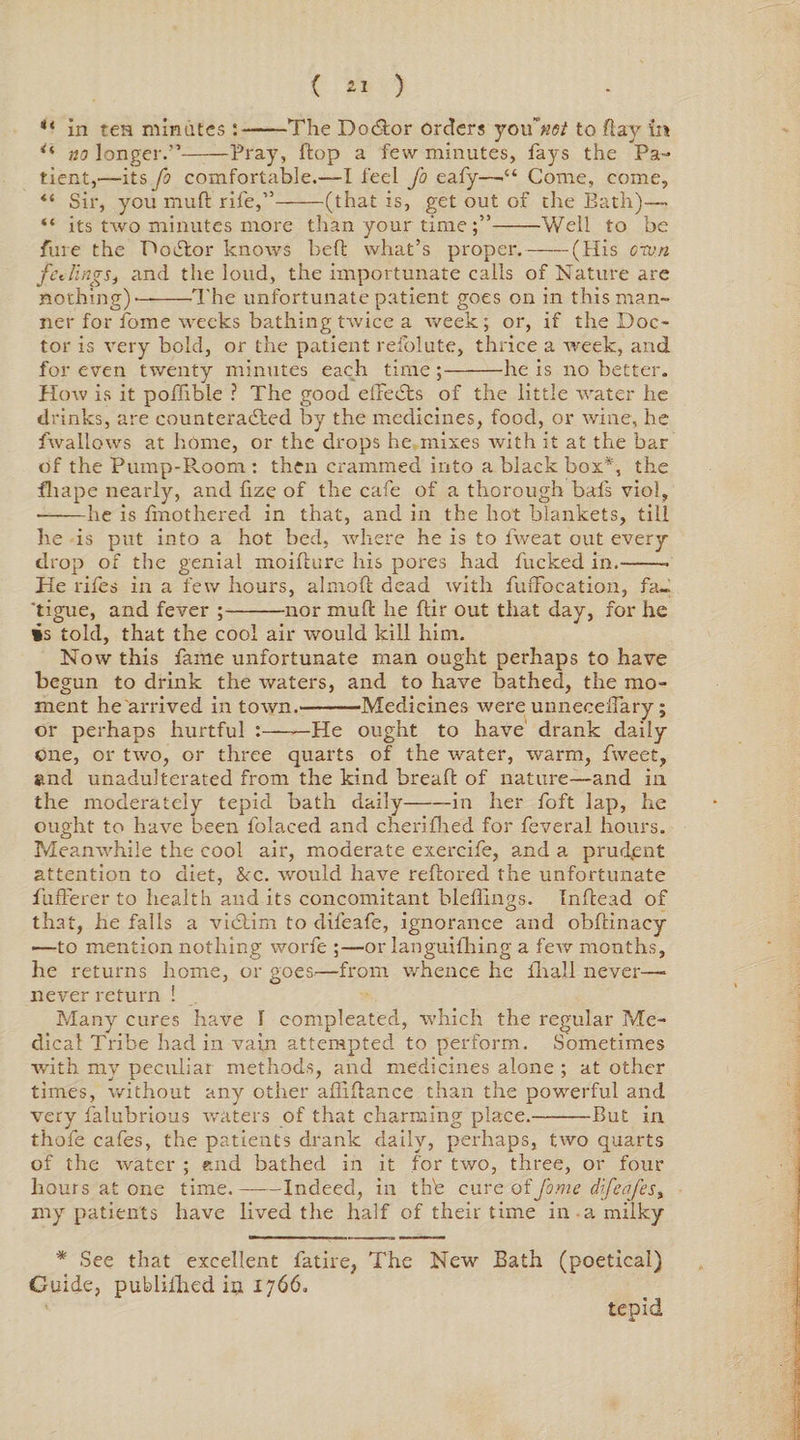 in ten minutes :-The Doctor orders you not to flay in ** no longer.”——Pray, flop a few minutes, fays the Pa¬ tient,—its fo comfortable.—I feel fo eafy—•“ Come, come, “ Sir, you rnufl rife,”-(that is, get out of the Bath)— “ its two minutes more than your time -Well to be fine the PoCtor knows bell what’s proper.-(His orvn fcJings, and the loud, the importunate calls of Nature are nothing)—-The unfortunate patient goes on in thisman- ner for fome weeks bathing twice a week; or, if the Doc¬ tor is very bold, or the patient refolute, thrice a rveek, and for even twenty minutes each time;-he is no better. How is it poflible ? The good elTedts of the little water he drinks, are counteracted by the medicines, food, or wine, he fwallows at home, or the drops he mixes with it at the bar of the Pump-Room : then crammed into a black box*, the fhape nearly, and fize of the cafe of a thorough bals viol, •-he is fmothered in that, and in the hot blankets, till he is put into a hot bed, where he is to fweat out every drop of the genial moiflure his pores had fucked in.-- He rifes in a few hours, almoft dead with fiuTocation, fa- 'tigue, and fever ;-nor mull he ftir out that day, for he is told, that the cool air would kill him. Now this fame unfortunate man ought perhaps to have begun to drink the waters, and to have bathed, the mo¬ ment he'arrived in town.-'Medicines were unnecefiary; or perhaps hurtful :-He ought to have drank daily one, or two, or three quarts of the water, warm, fweet, and unadulterated from the kind bread of nature—and in the moderately tepid bath daily-in her foft lap, he ought to have been folaced and cherifhed for feveral hours. Meanwhile the cool air, moderate exereife, and a prud.ent attention to diet, &amp;c. would have rebored the unfortunate fufferer to health and its concomitant bleflings. Indead of that, he falls a vi&amp;irn to dileafe, ignorance and obdinacy —to mention nothing worfe ;—or languifhing a few months, he returns home, or goes—from whence he fhall never—- never return ! Many cures have I compleated, which the regular Me¬ dical Tribe had in vain attempted to perform. Sometimes with my pecaliat methods, and medicines alone ; at other times, without any other aflidance than the powerful and very falubrious waters of that charming place.-But in thole cafes, the patients drank daily, perhaps, two quarts of the Avater ; «nd bathed in it for two, three, or four hours at one time.-Indeed, in the cure of fome d.ifcafes> my patients have lived the half of their time in a milky * See that excellent fatire, The New Bath (poetical) Guide, publilhed in 1766. tepid