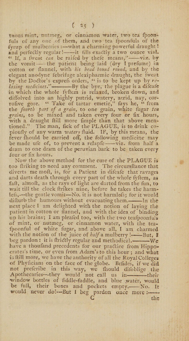 tsious mint, nutmeg, or cinnamon water, two tea fpoon- fuls of any one of them, and two tea fpoonfuls of the fyrup of mulberries :—what a charming powerful draught 1 and perfectly regular !-it tills exactly a two ounce vial. “ If, a fweat can be raifed by thefe means/'-viz. by the vomit-the patient being laid (dry I prefume) in cotton or flannel, with his head hound round, and by the elegant anodyne febrifuge alexipharmic draught, the fweat by the Doctor's exprefs orders, “ is to be kept up by re¬ laxing medicines—-By the bye, the plague is a difeafe in which the whole fyftem is relaxed, broken down, and diflolved into an highly putrid, watery, acrid, nay, cor- rofive gore. “ Take of tartar emetic,” fays he, “ from the fourth -part of a grain, to one grain, white fugar ten grains, to be mixed and taken every four or flx hours, with a draught ftill more Ample than that above men¬ tioned.” The man, lick of the PLAGUE, is to drink co- pioufly of any warm watery fluid. IF, by this means, the fever fhould be carried off, the following medicine may be made ufe of, to prevent a relapfe-viz. from half a dram to one dram of the peruvian bark to be taken every four or fix hours. Now the above method for the cure of the PLAGUE is too flriking to need any comment. The circumflance that diverts me moil, is, for a Patient in difeafe that ravages and darts death through every part of the whole fyftem, as fall, almoft, as the rays of light are darted from the fun, to wait till the clock ftrikes nine, before he takes the harm* lefs,—the gentle vomit—No. it is not harmlefs; for it would difturb the humours without evacuating them.-In the next place I am delighted with the notion of laying the patient in cotton or flannel, and with the idea of binding up his brains; I am pleafed too, with the two teafpoonfuls of mint, or nutmeg, or cinnamon water, with the tea- fpoonful of white fugar, and above all, I am charmed with the notion of the juice of half a mulberry !-But, I beg pardon : it is ftricftly regular and methodical.-We have a thoufand precedents for our practice from Hippo¬ crates’s time, or even from Adam’s to this hour ; and what is ftill more, we have the authority of all the Royal Colleges of Phyftcians on the face of the globe. Befides, if we did not preferibe in this way, we fhould difoblige the Apothecaries-—they would not call us in-—their window bottles of fiddle-faddle, and blue water, would be full, their boxes and pockets empty.'-No. It would never do!—But I beg pardon once more : G the