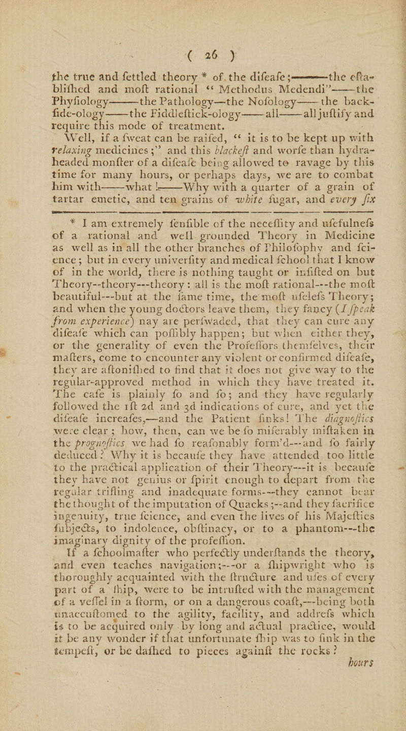 ( *6 ) the true and fettled theory * of the difeafe ;■■■■ —- the efca- bliihed and mofl rational “ Methodus Medendi”-the Phyfiology-the Pathology—the Nofology-the back- lide-ology-the Fiddleflick-ology-all-all juflify and require this mode of treatment. Well, if a fweat can be raided, “ it is to be kept up with relaxing medicinesand this blackejl and worfe than, hydra- headed monfter of a difeafe being allowed to ravage by this time for many hours, or perhaps days, we are to combat him with-what U-Why with a quarter of a grain of tartar emetic, and ten grains of -white fugar, and every fix * I am extremely fenfible of the neceffity and ufefulnefs of a rational and well grounded Theory in Medicine as well as in all the other branches of Philofophy and fci- ence; but in every univerlity and medical fchool that I know of in the world, there is nothing taught or infilled on but Theory—theory—theory : all is the mod rational—-the molt beautiful—but at the fame time, the molt ufelefs Theory; and when the young debtors leave them, they fancy (//peak from experience) nay are perfWaded, that they can cure any difeafe which can poflibly happen; but when either they, or the generality of even the Proreffors themfelves, their makers, come to encounter any violent or confirmed difeafe, they are adonilhed to find that it does not give way to the regular-approved method in which they have treated it. The cafe is plainly fo and fo; and they have regularly followed the ill 2d and 3d indications of cure, and yet the difeafe increafes,—and the Patient finks! The diagnojiics were clear ; how, then, can we be fo miferably miftaken in the progn flics we had fo reafonably form’d—and fo fairly deduced ? Why it is becaufe they have attended too little to the practical application of their Theory—it is becaufe they have not genius or fpirit enough to depart from the regular trifling and inadequate forms—they cannot bear the thought of the imputation of Quacks ;--and they lacfifice ingenuity, true fcience, and even the lives of his Majcflies fubjebts, to indolence, obftinacy, or to a phantom-—the imaginary dignity of the profelfion. If a fchpolmafler who perfectly underflands the theory, and even teaches navigation-or a fihipwright who is thoroughly acquainted with the flrublure and ufes of every part of a (hip, were to be intruded with the management .of a veflcl in a dorm, or on a dangerous coad,—being both tm a ecu domed to the agility, facility, and addrefs which is to be acquired only by long and actual practice, would it be any wonder if that unfortunate fhip was to fink in the temped, or be dallied to pieces againfl the rocks ? hours