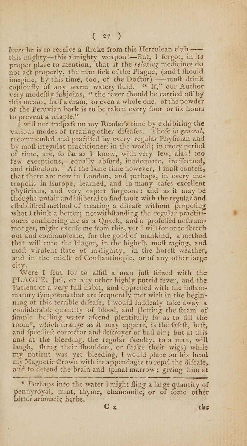 ( *7 ) ioiirs he is to receive a flroke from this Herculean club-- this mighty—this almighty weapon !—But, I forgot, in its proper place to mention, that if the relaxing medicines do not aCfc properly, the man Tick of the Plague, (and I Amulet imagine, by this time, too, of the Doctor)-mu ft drink eopioufly of any warm watery fluid. “ If,” our Author very modeftly fubjoins, “ the fever fhouldbe carried off by this means, half a dram, or even a whole one, of the powder of the Peruvian bark is to be taken every four or fix hours to prevent a relapie.” I will not trefpafs on my Reader’s time by exhibiting the various modes of treating other difeafes. Thole in general, recommended and practiied by every regular Phyflcian and by moll irregular practitioners in the world; in every period of time, are, fo far as 1 know, with very few, alas ! too few exceptions,— equally abfurd, inadequate, ineffectual, and ridiculous. At the lame time however, I mult confefs, that there are now in London, and perhaps, in every me¬ tropolis in Europe, learned, and in many cafes excellent phyilcians, and very expert furgeons : and as it may be thought unfair and illiberal to find fault with the regular and eftablifhed method of treating a difeafe without propofmg what I think a better; notwithftanding the regular practiti¬ oners confldering me as a Quack, and a profeffed noftrum- monger, might excufe me from this, yet I will for once iketch out and communicate, for the good of mankind, a method that will cure the Plague, in the higheft, moll raging, and molt virulent ftate of malignity, in the hoteft weather, and in the midft of Conflairtinople, or of any other large city. Were I fent for to aflifl a man juft feized with the PLAGUE, Jail, or any other highly putrid fever, and the Patient of a very full habit, and oppreffed with the inflam¬ matory fymptoms that are frequently met with in the begin¬ ning of this terrible difeafe, I would fuddenly take away a confiderable quantity of blood, and (letting the fleam of Ample boiling water afcend plentifully fo as to fill the room*, which ftrange as it may appear, is the fafefl, heft, and fpeedieft corrector and deitroyer of bad air; but at this and at the bleeding, the regular faculty, to a man, will laugh, lhrug their ihoulders, or fliake their wigs) while my patient was yet bleeding, I would place on his head my Magnetic Crown with its appendages to repel the difeafe, and to defend the brain and fpinal marrow ; giving him at 111 ■ 1 - ■ --- - ■ --- m . .1 — —-♦—WBapWffiW * Perhaps into the water I might fling a large quantity of pennyroyal, mint, thyme, chamomile, or of fome other bitter aromatic herbs. C z tkc