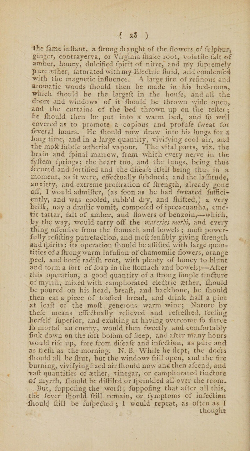 the fame infiant, a Arong draught of the flowers of fulphtir, ginger, contrayerva, or Virginia fnake root, volatile fait of amber, honey, dulcified fpirit of nitre, and my fupremely pure aether, Saturated Avith my EleCtric fluid, and condenfed with the magnetic influence. A large lire of refinous and aromatic Avoods fhould then be made in his bed-room, which fhould be the largefi in the houfie, and all the doors and windows of it fliould be thrown ivide open, and the curtains of the bed thrown up on the teller ; he firoilld then be put into a warm bed, and fo well covered as to promote a copious and profufe fweat for feveral hours. He fliould now dnuv into his lungs for a long time, and in a large quantity, vivifying cool air, and the moft fubtle aetherial vapour. The vital parts, viz. the brain and fpinal marrow, from which every nerve in the iyflem fprings; the heart too, and the lungs, being thus fecured and fortified and the difeafe itfelf being thus in a moment, as it were, effectually fubdued; and the laflitude, anxiety, and extreme proltration of Arength, alreadyr gone off, I would admiAer, (as foon as he had fweated liilfici- ently, and AA’as cooled, rubb’d dry, and flrifted,) a very brifk, nay a draftic vomit, compofed of ipecacuanha, eme¬ tic tartar, fait of amber, and florvers of benzoin,—which, by the way, would carry off the materies morbi, and every thing offenflve from the Aomach and bowels; mo A power¬ fully refiAing putrefaction, and moA fenfibly giving Arength and fpirits; its operation iliould be affiAcd Avith large quan¬ tities of a Arong warm infufion of chamomile fioAvers, orange peel, and horfe radifh root, with plenty of honey to blunt and form a fort of foap in the Aomach and boAvels;—After this operation, a good quantity of a Arong Ample tinCiure of myrrh, mixed with camphorated eleCtric aether, fhould be poured on his head, breaA, and backbone, he fhould then eat a piece of toaAed bread, and drink half a pint at lea A of the moA generous warm Avine; Nature by thefe means effectually relieved and refrefhed, feeling herfelf fuperior, and exulting at having overcome fo fierce fo mortal an enemy, would then fweetly and comfortably fink doAvn ©n the foft bofom of lleep, and after many hours would rife up, free from difeafe and infcCtion, as pure and as frefli as the morning. N. B. While he flept, the doors fliould all be Aiut, but the window's Aill open, and the fire burning, vivifying fixed air fliould uoav and then afeend, and vafi quantities of aether, vinegar, or camphorated tinCture ©f myrrh, fliould be difiiled or fprinkled all over the room. But, fuppofing the worA; fuppofing that after all this, the fever Iliould Aill remain, or fymptoms of infeCtieii iliould Aill be fufpeCted j 1 would repeat, as often as I thought