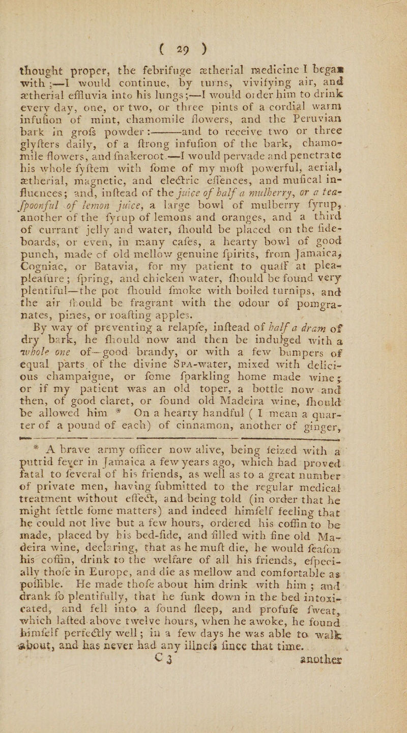 thought proper, the febrifuge re the rial medicine I bega* with —I would continue, by turns, vivifying air, and atherial effluvia into his lungs;—I would order him to drink every day, one, or two, or three pints of a cordial warm infufion of mint, chamomile flowers, and the Peruvian bark in grofs powder:-and to receive two or three g'lyfters daily, of a ftrong infufion of the bark, chamo¬ mile flowers, and fnakeroot.—I would pervade and penetrate his whole fyftem with home of my molt powerful, aerial, zetherial, magnetic, and eledtric efflences, and mufical in¬ fluences; and, inllead of the juice of half a mulberry, or a tea- fpoGnful of lemon juke, a large bowl of mulberry fyrup, another of the fyrup of lemons and oranges, and a third of currant jelly and water, fhould be placed on the fide- boards, or even, in many cafes, a hearty bowl of good punch, made of old mellow genuine fpirits, from Jamaica, Cogniac, or Batavia, for my patient to quaff at plea- pleafure ; fpring, and chicken water, fflould be found very plentiful—the pot fflould fmoke with boiled turnips, and the air fhould be fragrant with the odour of pomgra- nates, pines, or loading apples. By way of preventing a relapfe, inflead of half a dram of dry bark, he flioulcl now and then be indulged with a ’ivhole one of—good brandy, or with a few bumpers off equal parts of the divine SPA-water, mixed with delici¬ ous champaigne, or fome fparkling home made wine ' or if my patient was an old toper, a bottle now and then, of good claret, or found old Madeira wine, fflould be allowed him * On a hearty handful ( I mean a quar¬ ter of a pound of each) of cinnamon, another of ginger, * A brave army officer now alive, being feized with a putrid fever in Jamaica a few years ago, which had proved fatal to feveral of his friends, as well as to a great number of private men, having fubmltted to the regular medical treatment without efledb, and being told (in order that he might fettle forne matters) and indeed himfelf feeling that he could not live but a few hours, ordered his coffin to be made, placed by his bed-fide, and filled with fine old Ma¬ deira wine, declaring, that as he muff die, he would feafon his coffin, drink to the welfare of all his friends, efpeoi- ally thofe in Europe, and die as mellow and comfortable as poilible. He made thofe about him drink with him ; and drank fo plentifully, that he funk down in the bed intoxi¬ cated, and fell inter a found deep, and profufe frveat, which laftecl above twelve hours, when he awoke, he found himfelf perfectly well; ill a few days he was able to walk •about, and has never had any iUncfs iince that time. C 3 another