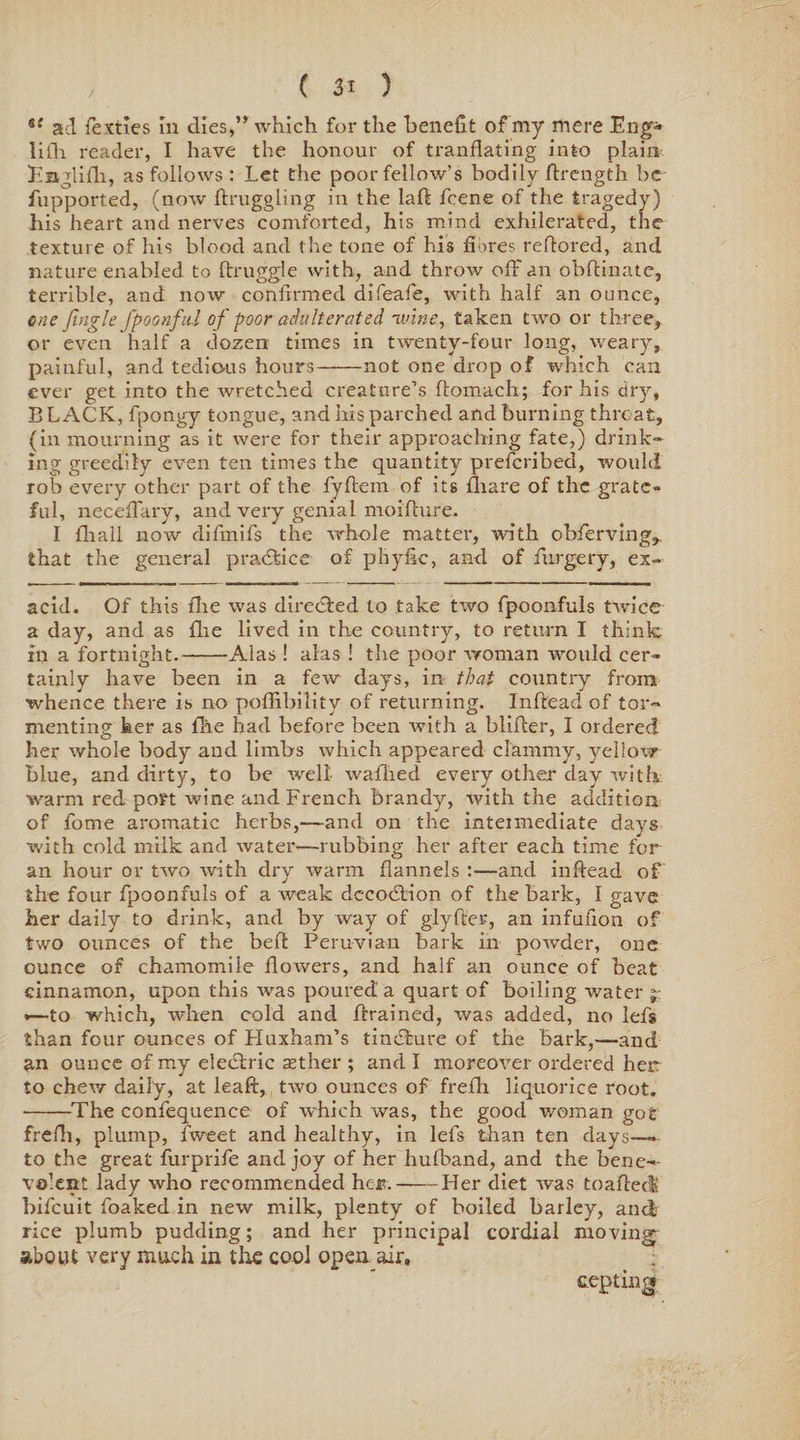 i( ad fe mes In dies,” which for the benefit of my mere Eng- bill reader, I have the honour of tranflating into plain Englifh, as follows : Let the poor fellow’s bodily flrength be fupported, (now ftruggling in the laft feene of the tragedy) his heart and nerves comforted, his mind exhilerated, the texture of his blood and the tone of his fibres reflored, and nature enabled to ftruggle with, and throw oft' an obftinate, terrible, and now confirmed difeafe, with half an ounce, one jingle fpoonftd of poor adulterated, ivine, taken two or three, or even half a dozen times in twenty-four long, weary, painful, and tedious hours——not one drop of which can ever get into the wretched creature’s ftomach; for his dry, BLACK, fpongy tongue, and his parched and burning threat, (in mourning as it were for their approaching fate,) drink¬ ing greedily even ten times the quantity preferibed, would rob every other part of the fyftem of its fliare of the grate¬ ful, neceftary, and very genial moifture. I (hall now diftnifs the whole matter, with obferving,. that the general practice of phyfic, and of furgery, ex¬ acid. Of this fire was directed to take two fpoonfuls twice a day, and as {he lived in the country, to return I think in a fortnight.-Alas ! alas ! the poor woman would cer¬ tainly have been in a few days, in that country from whence there is no poflibility of returning. Inftead of tor¬ menting her as Hie had before been with a blifter, I ordered her whole body and limbs which appeared clammy, yellow blue, and dirty, to be well waflied every other day with warm red port wine and French brandy, with the addition of fome aromatic herbs,—and on the intetmediate days with cold milk and water-—rubbing her after each time for an hour or two with dry warm flannels :—and inftead of the four fpoonfuls of a weak dccodlion of the bark, I gave her daily to drink, and by way of giyfter, an infuiion of two ounces of the beft Peruvian bark in powder, one ounce of chamomile flowers, and half an ounce of heat cinnamon, upon this was poured a quart of boiling water j: •—to which, when cold and ftrained, was added, no lefs than four ounces of Huxham’s tincSfcure of the Bark,—and an ounce of my electric asther ; and I moreover ordered heir to chew daily, at leaft, two ounces of frefli liquorice root. -The confequence of which was, the good woman got frefh, plump, tweet and healthy, in lefs than ten days— to the great furprife and joy of her hufband, and the bene¬ volent lady who recommended heir.——Her diet was toaftec! bifeuit foaked in new milk, plenty of boiled barley, and rice plumb pudding; and her principal cordial moving about very much in the cool open air, cepting