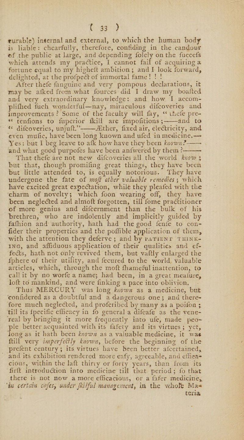 turable) Internal and external, to which the human body is liable : chearfully, therefore, confiding in the candour ©f the public at large, and depending folely on the fuccefs which attends my practice, 1 cannot fail of acquiring a fortune equal to my higheft ambition ; and I look forward, delighted, at the profpeCt of immortal fame ! ! ! After thefe fanguine and very pompous declarations, it may be afked from what fources did I draw my boafted and very extraordinary knowledge: and how I accorn- pliflied fuch wonderful—nay, miraculous difcoveries and improvements ? Some of the faculty will fay, “ thefe pre- “ tenfions to fuperior flcill are impofitions ;-and to “ difcoveries, unjuft.”-iEther, fixed air, electricity, and even mufic, have been long known and ufed in medicine.— Yes: but I beg leave to afk how have they been known?-- and what good purpofes have been anfwered by them ?-- That thefe are not new difcoveries all the world know ; but that, though promifing great things, they have been but little attended to, is equally notorious. They have undergone the fate of moji other valuable remedies ; which have excited great expectation, xvhile they pleafed with the charm of novelty; which foon wearing off, they have been negleCted and almoft forgotten, till fome practitioner of more genius and difcernment than the bulk of his brethren, who are indolently and implicitly guided by fafhion and authority, hath had the good fenfe to con- fider their properties and the pofiible application of them, with the attention they deferve ; and by patient think¬ ing, and afliduous application of their qualities and ef¬ fects, hath not only revived them, but vaftly enlarged the fphere of their utility, and fecured to the world valuable articles, which, through the rnoft fhameful inattention, to call it by no worfe a name; had been, in a great meafure, loft to mankind, and were finking a pace into oblivion. Thus MERCURY was long known as a medicine, but confidered as a doubtful and a dangerous one ; and there¬ fore much negleCted, and profcribed by many as a poifon ; till its Ipecific efficacy in fo general a difeafe as the vene¬ real by bringing it more frequently into ule, made peo¬ ple better acquainted with its fafety and its virtues ; yet, long as it hath been known as a valuable medicine, it was ftili very imperfectly known, before the beginning of the prelent century ; its virtues have been better alcertained, and its exhibition rendered more eafy, agreeable, and effica¬ cious, within the laft thirty or forty years, than from its firft introduction into medicine till that period ; fo that there is not now a more efficacious, or a fafer medicine, 'in certain cafes, under Jhilful management, in the whole Ma*» teria