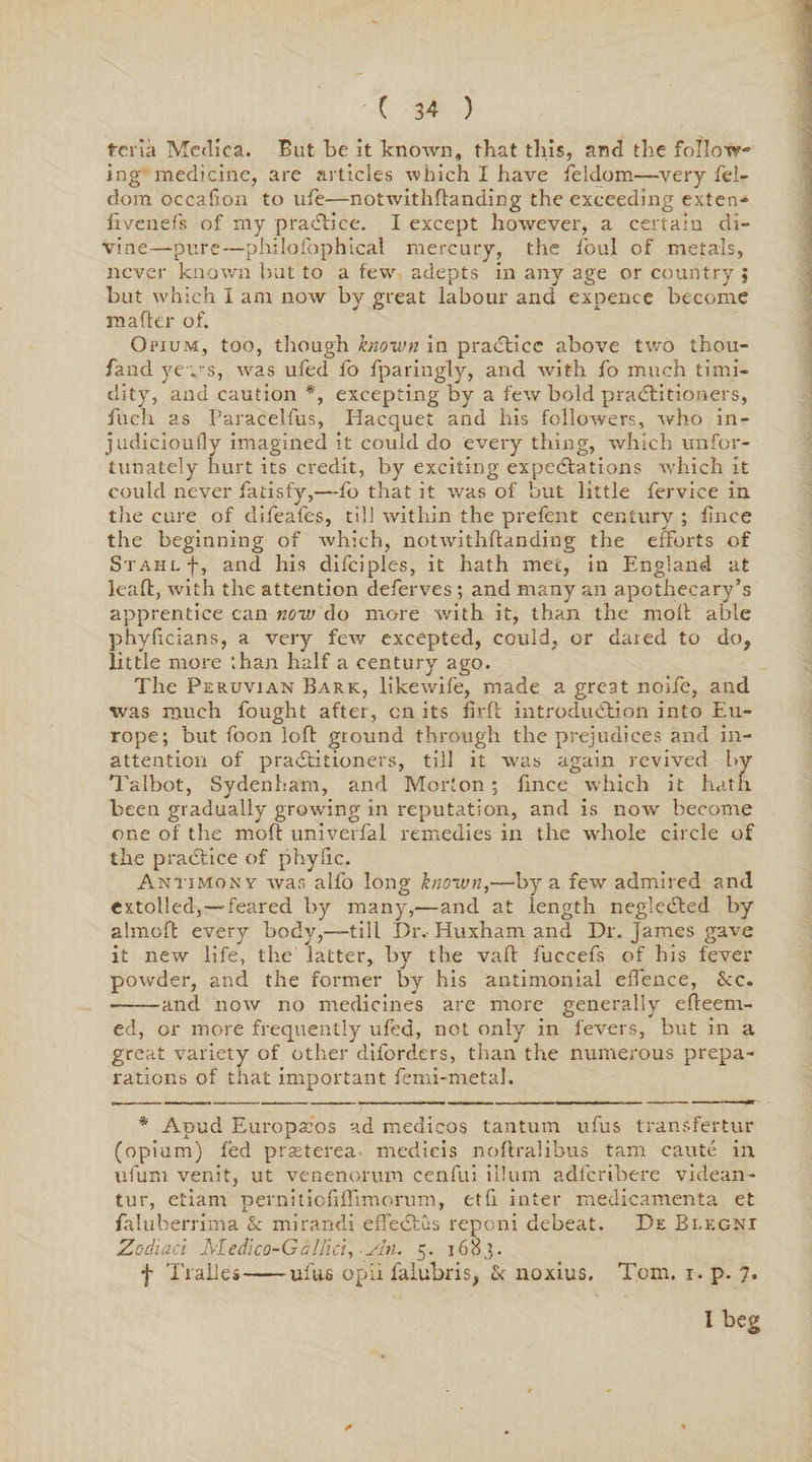 teria Mediea. But be it known, that this, and the follow¬ ing medicine, are articles which I have feldom—very fel- dom occalion to ufe—notwithflanding the exceeding exten- fivenefs of my praCtice. I except however, a certain di¬ vine—pure—philofophical mercury, the foul of metals, never known but to a few adepts in any age or country ; but which I am now by great labour and expence become ra after of. Opium, too, though known in practice above two thou- fand yev\$, was ufed fo fparingly, and with fo much timi¬ dity, and caution *, excepting by a few bold practitioners, fuch as Paracelfus, Hacquet and his followers, who in- judicioufly imagined it could do every thing, which unfor¬ tunately hurt its credit, by exciting expectations which it could never fatisfy,—fo that it was of but little fervice in. the cure of difeafes, till within the prefent century ; fince the beginning of which, notwithflanding the efforts of Stahlf, and his difciples, it hath met, in England at leaft, with the attention deferves ; and many an apothecary’s apprentice can now do more with it, than the molt able phyficians, a very few excepted, could, or dared to do, little more :han half a century ago. The Peruvian Bark, likewife, made a great noife, and was much fought after, cn its firft introduction into Eu¬ rope; but foon loft ground through the prejudices and in¬ attention of practitioners, till it was again revived by Talbot, Sydenham, and Morton ; lince which it hatfi been gradually growing in reputation, and is now become one of the moft univerfal remedies in the whole circle of the practice of phyfre. Antimony was alfo long known,—by a few admired and extolled,—feared by many,—and at length negleCted by almoft every body,—till Dr.- Huxharn and Dr. James gave it new life, the latter, by the vafl fuccefs of his fever powder, and the former by his antimonial elfence, &amp;c. ——and now no medicines are more generally efteern- ed, or more frequently ufed, not only in fevers, but in a great variety of other diforders, than the numerous prepa¬ rations of that important femi-metal. * Apud Europacos ad medicos tantum ufus transfertur (opium) led prseterea medicis noltralibus tarn cautc in ufum venit, ut venenorum cenfui ilium adferibere videan- tur, etiam pernitiofiflimorum, etfi inter medicamenta et faluberrima &amp; mirandi efTectus repeni debeat. De Blegni Zodiaci Aledico-Gallici, -An. 5. 1683. f Tralles-ufus opii falubris, &amp; noxius. Toni. 1. p. 7. I beg *