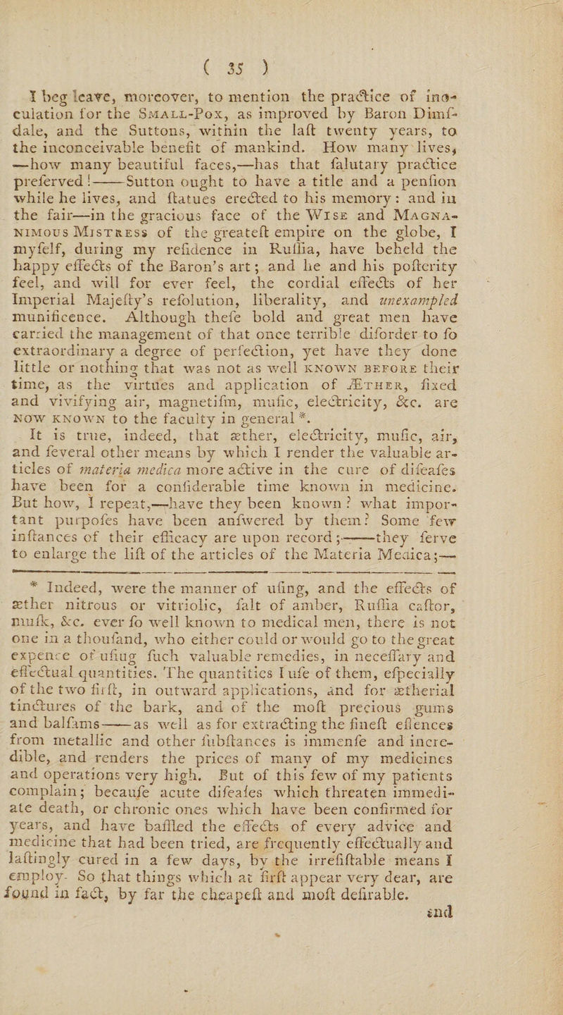 I beg leave, moreover, to mention the practice of ino¬ culation tor the Small-Pox, as improved by Baron Dimf- clale, and the Suttons, within the lad twenty years, to the inconceivable benefit of mankind. How many lives, ■—how many beautiful faces,—has that falutary practice preierved !-Sutton ought to have a title and a penlion while he lives, and ftatues eredted to his memory: and ia the fair—in the gracious face of the Wise and Magna¬ nimous Mistress of the greateft empire on the globe, I myfelf, during my relidence in Ruilia, have beheld the happy effedts of the Baron’s art; and lie and his poderity feel, and will for ever feel, the cordial ededts of her Imperial Majelly’s refolution, liberality, and unexampled munificence. Although thefe bold and great men have carried the management of that once terrible diforder to fo extraordinary a degree of perfedlion, yet have they done little or nothing that was not as well known before their time, as the virtues and application of J£ther, fixed and vivifying air, magnetifm, mulic, eledfcricity, See. are now known to the faculty in general *. It is true, indeed, that aether, eledtricity, mulic, air, and feveral other means by which I render the valuable ar¬ ticles of materia medica more adtive in the cure of difeafes have been for a conliderabie time known in medicine. But how, I repeat,—have they been known ? what impor¬ tant purpofes have been anfwered by them? Some few inftances of their efficacy are upon record;-they ferve to enlarge the lift of the articles of the Materia Meaica;— * Indeed, were the manner of ufing, and the effedts of set her nitrous or vitriolic, fait of amber, Ruffia caftor, jnufk, See, ever fo well known to medical men, there is not one in a thoufand, who either could or would go to the great expence of ufiug fuch valuable remedies, in neceffary and ededtual quantities. The quantities I ufe of them, efpecially of the two fir!!, in outward applications, and for set he rial tindtures of tjie bark, and of the rnofl precious gums and balfims——as well as for extracting'the fined eilences from metallic and other fubdances is immenfe and incre¬ dible, and renders the prices of many of my medicines and operations very high. But of this few of my patients complain; becaufe acute difeafes which threaten immedi¬ ate death, or chronic ones which have been confirmed for years, and have balded the effedts of every advice and medicine that had been tried, are frequently effectually and ladingly cured in a few days, by the irrefidable means I employ- So that things which at fil'd appear very dear, are found in fadt, by far the cheaped and mod dedrable.