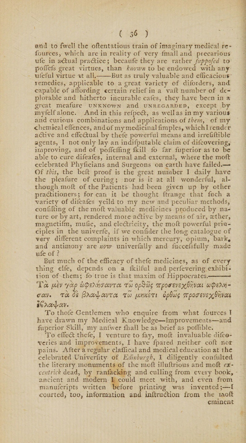 sad to {Well the oftentatious train of imaginary medical rc» fources, which are in reality of very {mall and precarious ule in a<5tual practice; becaufe they are rather fuppofed to pofiefs great virtues, than known to be endowed with any ufeful virtue at all.-But as truly valuable and efficacious remedies, applicable to a great variety of diforders, and capable of affording certain relief in a vaft number of de¬ plorable and hitherto incurable cafes, they have been in a great meafure unknown and unregardeb, except by myfelf alone. And in this refpeCt, as well as in my various and curious combinations and applications of them, of my chemical eflences, andof mymedicinal fimples, whichl render aCtive and effectual by thefe powerful means and irrefiftible agents, I not only lay an indifputable claim of discovering, improving, and of poffeiTing {kill fo far fuperior as to be able to cure difeafes, internal and external, where the mod celebrated Phyficians and Surgeons on earth have failed.— Of this, the belt proof is the great number I daily have the pleafure of curing; nor is it at all wonderful, al¬ though moft of the Patients had been given up by other practitioners; for can it be1 thought Arrange that fuch a ■variety of difeafes yeild to my new and peculiar methods, confifting of the moft valuable medicines produced by na¬ ture or by art, rendered more aCtive by means of air, aether, magnetifm, mufic, and electricity, the moft powerful prin¬ ciples in the univerfe, if we confider the long catalogue of very different complaints in which mercury, opium, bark# and antimony are now univerfally and fuccefsfully made ufe of ? But much of the efficacy of thefe medicines, as of every¬ thing elfe, depends on a fkilful and perfevering exhibi¬ tion of them; fo true is that maxim of Hippocrates.-- T« [MV yap utp£7\r]ijavrra rw opSug Trpo&amp;EvsxQyvou utpEM- cav. ta ds fixcc-Lcwra tw [xm'zTi qoQojs TTpoaevEx^vcu I C/'.a-^av. To thofe Gentlemen who enquire from what fources T have drawn my Medical Knowledge—Improvements—and fuperior Skill, my anfwer {hall be as brief as poffible. To effedt thefe, I venture to fay, moft invaluable difeo- veries and improvements, I have fpared neither coft nor pains. After a regular claffical and medical education at the celebrated Univerfity of Edinburgh, 1 diligently confulted the literary monuments of the moft illuftrious and moft ex- cent rick dead, by ranfacking and culling from every book, ancient and modern I could meet with, and even from manuferipts written before printing was invented;—I courted, too, information and inftruCtion from the mob: eminent