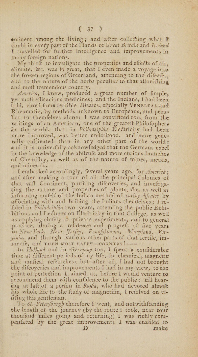 eminent among the living; and after collecting what t could in every part of the lllands of Great Britain and Ireland I travelled for further intelligence and improvements in many foreign nations. My third to invedigate the properties and effects of air, climate, &c. was fo great, that I even made a voyage into the frozen regions of Greenland, attending to the difeafes, and to the nature of the herbs peculiar to that adonifiling and mod tremendous country. America, I knew, produced a great number of fimple, yet mod efficacious medicines ; and the Indians, I had been told, cured fome terrible difeafes, efpecially Venereal and Rheumatic, by methods unknown to Europeans, and pecu¬ liar to themfelves alone; I was convinced too, from the writings of an American, one of the greated Philofophers in the world, that in Philadelphia Electricity had been more improved, was better underdood, and more gene¬ rally cultivated than in any other part of the world: and it is univerfally acknowledged that the Germans excel in the knowledge of the abdrufe and more curious branches of Chemidry, as well as of the nature of mines, metals, and minerals. I embarked accordingly, feveral years ago, for America % and after making a' tour of all the principal Colonies of that vad Continent, purfuing difcoveries, and invediga- ting the nature and properties of plants, See. as well as informing myfelf of the Indian method of curing difeafes by affociating with and bribing the Indians themfelves ; I re¬ dded in Philadelphia two years, attending the public Exhi¬ bitions and Lectures on Electricity in that College, as well as applying clofely to private experiments, and to general practice, during a reiideace and progrefs of live years in Neva-York, New Jerfey, Pennfylvania, Maryland, Vir¬ ginia, and through various other parts of that fertile, im- menfe, and then most happy—country!-- In Holland and in Germany too, I fpent a conliderable time at different periods of my life, in chemical, magnetic and mudcal refearches; but after all, I had not brought the difcoveries and improvements I had in my view, to the point of perfection 1 aimed at, before I would venture to recommend them with confidence to the public : ’till hear¬ ing at laft of a perfon in Rujjfia, who had devoted almoft his whole life to the fludy of magnetilfn, I refoived on vi- fiting this gentleman. To St. Peterjburgh therefore I went, and notvvithffanding the length of the journey (by the route I took, near four thoufand miles going and returning) I was richly corn- pen fa ted by the great improvements I was enabled to X> make