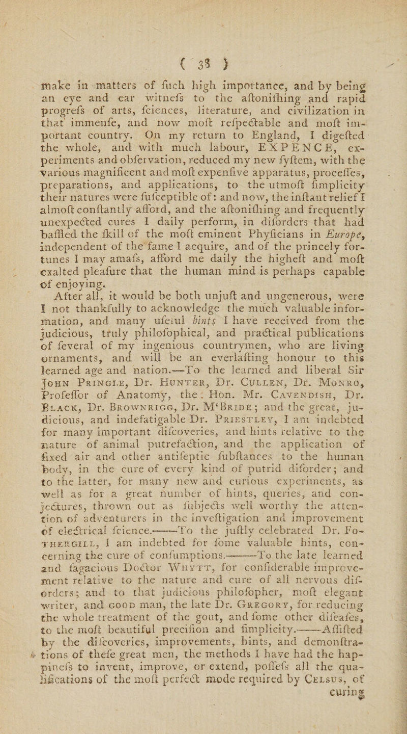 ( 33 ) make In matters of fitch high importance, and by being an eye and ear witnefs to the aftonifhing and rapid progrefs of arts, fciences, literature, and civilization in that' immenfe, and iioav moft refpeclable and ntoft im¬ portant country. On my return to England, I digefted the whole, and with much labour, EXPENCE, ex¬ periments and obfervation, reduced my new fyftem, with the various magnificent andmofl expenfive apparatus, procefl'es, preparations, and applications, to the utmofl fimplicity their natures were fufceptible of: and now, the inflant relief I almoft conftantly afford, and the aftonifhing and frequently unexpected cures 1 daily perform, in dilbrders that had baffled the fkill of the moft eminent Phyficians in Europcy independent of the fame I acquire, and of the princely for¬ tunes I may amafs, afford me daily the higheft and molt exalted pleafure that the human mind is perhaps capable of enjoying.. After all, it would be both unjuft and ungenerous, were I not thankfully to acknowledge the much valuable infor¬ mation, and many ufeful hints 1 have received from the judicious, truly philofophical, and practical publications of leveral of my ingenious countrymen, who are living ornaments, and will be an everiafting honour to this learned age and nation.—To the learned and liberal Sir John Pringle, Dr. Hunter, Dr. Cullen, Dr. Monro, Profeflor of Anatomy, the. Hon. Mr. Cavendish, Dr. Black, Dr. Brownrigg, Dr. M£Bride; and the great, ju¬ dicious, and indefatigable Dr. Priestley, 1 am indebted for many important difeoveries, and hints relative to the nature of animal putrefaction, and the application of fixed air and other antifeptic iubftances to the human body, in the cure of every kind of putrid difordcr; and to the latter, for many new and curious experiments, as well as for a great number of hints, queries, and con¬ jectures, thrown out as fubjedts well worthy the atten¬ tion of adventurers lit the inveftigation and improvement of electrical fcience.——To the juftly celebrated Dr. Eo- t her gill, I am indebted for fome valuable hints, con¬ cerning the cure of confumptions.—-To the late learned and iagacious Dodtor Wiiytt, for confiderable improve¬ ment relative to the nature and cure of ali nervous dis¬ orders; and to that judicious philofopher, moft elegant •writer, and good man, the late Dr. Gregory, for reducing the whole treatment of the gout, and fome other difeales, to the moft beautiful prcciiion and fimplicity.-Affifted by the difeoveries, improvements, hints, and demonftra- tions of thefe great men, the methods I have had the hap- pinels to invent, improve, or extend, polTeft all the qua¬ lifications of the moft perfedl mode required by Celsus, of curing
