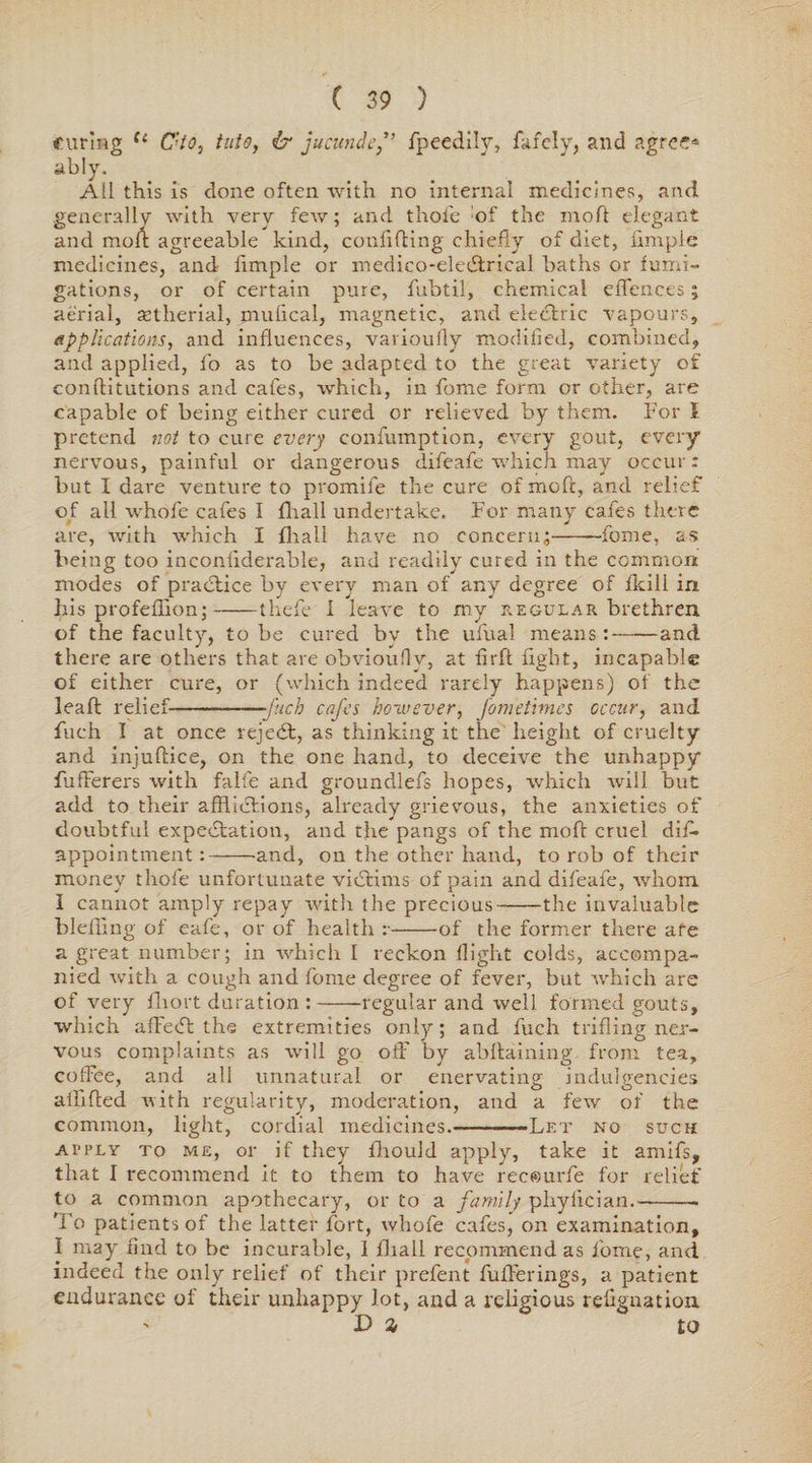 curing ({ C'to, tuts, & jucundcfpeedily, fafely, and agree* ably. All this is done often with no internal medicines, and generally with very few; and thole of the mod elegant and moll: agreeable kind, confiding chiefly of diet, limple medicines, and fimple or medico-eledtrical baths or fumi¬ gations, or of certain pure, fubtil, chemical effences; aerial, aetherial, mulical, magnetic, and electric vapours, applications, and influences, varioufly modified, combined, and applied, fo as to be adapted to the great variety of conftitutions and cafes, which, in fome form or other, are capable of being either cured or relieved by them. For I pretend not to cure every eonfumption, every gout, every nervous, painful or dangerous difeafe which may occur: but I dare venture to promife the cure of xnoft, and relief of all whofe cafes I {hall undertake. For many cafes there are, with which I fhali have no concern;-fome, as being too inconfiderable, and readily cured in the common modes of practice by every man of any degree of fleili in his profeflion;-thefe I leave to my regular brethren of the faculty, to be cured bv the ufual means:-and there are others that are obvioufly, at firft light, incapable of either cure, or (which indeed rarely happens) of the leaf! relief--fuch cafes however, fometimes occur, and fuch I at once rejedt, as thinking it the height of cruelty and injuftice, on the one hand, to deceive the unhappy fufFerers with falfe and groundlefs hopes, which will but add to their afflictions, already grievous, the anxieties of doubtful expectation, and the pangs of the mod cruel diff appointment:--and, on the other hand, to rob of their money thofe unfortunate victims of pain and difeafe, whom I cannot amply repay with the precious-the invaluable bleffing of eafe, or of health r-of the former there afe a great number; in which I reckon flight colds, accompa¬ nied with a cough and fome degree of fever, but which are of very fhort duration :-regular and well formed gouts, which afFeCt the extremities only; and fuch trifling ner¬ vous complaints as will go off by abflaining from tea, coffee, and all unnatural or enervating indulgences aififted with regularity, moderation, and a few of the common, light, cordial medicines.-Let no such apply to me, or if they fihould apply, take it amifs, that I recommend it to them to have recourfe for relief to a common apothecary, or to a family phyfician.-. To patients of the latter fort, whofe cafes, on examination, I may find to be incurable, 1 fliall recommend as lorne, and indeed the only relief of their prefent fufferings, a patient endurance of their unhappy lot, and a religious refignation D % to