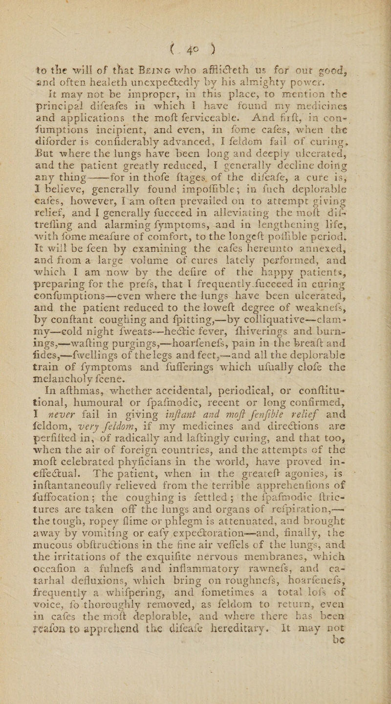 ( 4° ) to the will of that Being who affii&eth us for our goody and often healeth unexpectedly by his almighty power. It may not be Improper, in this place, to mention the principal difeafes in which I have found my medicines and applications the mold ferviceabie. And firft, in con¬ sumptions incipient, and even, in feme cafes, when the d.ifordet is considerably advanced, I feldom fail of curing. jBut where the lungs have been long and deeply ulcerated, and the patient greatly reduced, I generally decline doing any thing-for in thofe ftages. of the difeafe, a cure is, 1 believe, generally found impossible; in fuch deplorable cafes, however, I am often prevailed on to attempt giving relief, and I generally fucceed in alleviating the molt dif- treiling and alarming fymptoms, and in lengthening life, with fome meafure of comfort, to the longed: poilible period. It will be feen by examining the cafes hereunto annexed, and from a large volume of cures lately performed, and which I am now by the delire of the happy patients, preparing for the prefs, that I frequently fucceed in curing eonfumptions—even where the lungs have been ulcerated, and the patient reduced to the lowed degree of weakness, by conftant coughing and Spitting,—by colliquative—clam¬ my-cold night fweats—heCtic fever, flriverings and burn¬ ings,—waiting purgings,—hoarfenefs, pain in the brealt and Sides,—fwellings of thelegs and feet,—-and all the deplorable train of fymptoms and fuflferings which ufually clofe the melancholy feene. In althmas, whether accidental, periodical, or constitu¬ tional, humoural or fpafmodic, recent or long confirmed, I never fail in giving inftant and mofi fenftble relief and feldom, very feldom, if my medicines and directions are perlilted in, of radically and laftingly curing, and that too, when the air of foreign countries, and the attempts of the molt celebrated phyfieians in the world, have proved in¬ effectual. The patient, when in the greateft agonies, is inftantaneoufiy relieved from the terrible apprehensions of fuffocation; the coughing is fettled ; the fpafmodic Stric¬ tures are taken off the lungs and organs of refpiration,—• the tough, ropey Slime or phlegm is attenuated, and brought away by vomiting or eafy .expectoration-—and, finally, the mucous obstructions in the fine air veSFels of the lungs, and the irritations of the exquifite nervous membranes, which occafion a fulnefs and inflammatory rawnefs, and ca~ tarhal defluxions, which bring on roughnefs, hoarfenefs, frequently a whifpering, and fometimes a total lofs of voice, fo thoroughly removed, as feldom to return, even in cafes the moil deplorable, and where there has been feafon to apprehend the difeafe hereditary. It may not