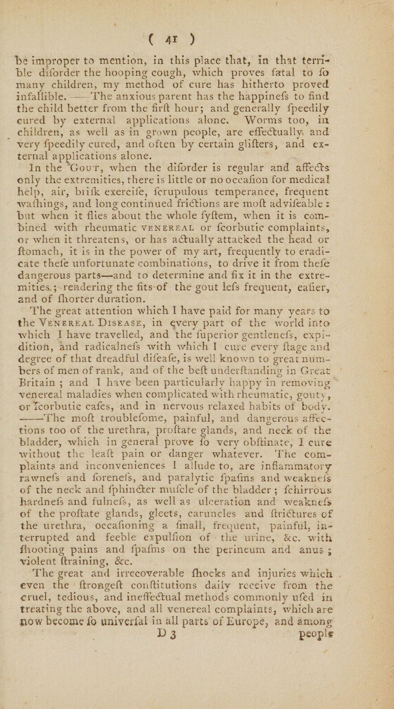 be improper to mention, in this place that, in that terri¬ ble diforder the hooping cough, which proves fatal to fo many children, my method of cure has hitherto proved infallible.-The anxious parent has the happinefs to find the child better from the fir ft hour; and generally fpeedily cured by external applications alone. Worms too, in children, as well as in grown people, are efl'ecftually and very fpeedily cured, and often by certain gliders, and ex¬ ternal applications alone. In the Gout, when the diforder is regular and affecfts only the extremities, there is little or no occafion for medical help, air, briik exercile, fcrupulous temperance, frequent wafhings, and long continued fridtions are mod: advifeable : but when it flies about the whole fyftem, when it is com¬ bined with rheumatic venereal or fcorbutic complaints, or when it threatens, or has actually attacked the head or flomach, it is in the power of my art, frequently to eradi¬ cate thele unfortunate combinations, to drive it from thefe dangerous parts—and to determine and fix it in the extre¬ mities.; rendering the fits of the gout lefs frequent, caller, and of fhorter duration. The great attention which I have paid for many years to the Venereal Disease, in qvery part of the world into which I have travelled, and the fuperior gentlenefs, expi- dition, and radicalnefs with which I cure every ftage and degree of that dreadful difeafe, is well known to great num¬ bers of men of rank, and of the be ft underftanding in Great Britain ; and I have been particularly happy in removing venereal maladies when complicated with rheumatic, goutv, or icorbutic cafes, and in nervous relaxed habits of body. •-The moft troublefome, painful, and dangerous affec¬ tions too of the urethra, proftate glands, and neck, of the bladder, which in general prove fo very obftinate, I cure without the leaft pain or danger whatever. The com¬ plaints and inconveniences I allude to, are inflammatory rawnefs and forenefs, and paralytic fpafms and weaknefs of the neck and fphin&er mufcle of the bladder ; fchirrous hardnefs and fulnefs, as well as ulceration and weaknefs of the proftate glands, gleets, caruncles and ftricftures of the urethra, occaftoning a fmall, frequent, painful, in¬ terrupted and feeble expulfion of the urine, &c. with {hooting pains and fpafms on the perineum and anus ; violent draining, &c. The great and irrecoverable fhoeks and injuries which . even the ftrongeft conftitutions daily receive from the cruel, tedious, and ineftecftual methods commonly ufed in treating the above, and all venereal complaints, which are {tow become fo univerfal in all parts of Europe, and among E> 3 peoplt