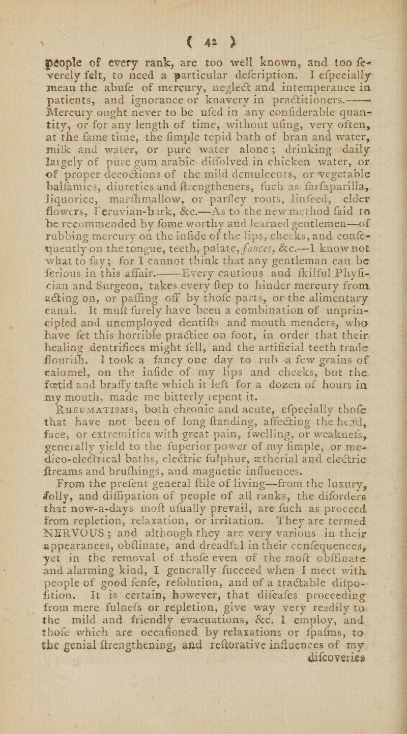 fteople of every rank, are too well known, and too fe« verely felt, to need a particular defcription. I especially mean the abufe of mercury, neglect and intemperance in patients, and ignorance or knavery in practitioners.-* Mercury ought never to be ufed in any confiderable quan¬ tity, or for any length of time, without ufmg, very often, at the fame time, the flmple tepid bath of bran and water, milk and water, or pure water alone; drinking daily largely of pure gum arable dilTolved in chicken water, or of proper decoctions of the mild demulcents, or vegetable balfamics, diuretics and ftiengtheners, fuch as farfaparilla, liquorice, marfhmallow, or parfley roots, linfeed, elder flowers, Feruvian-b irk, &c.-—-As to the new method faid to be recommended by fome worthy and learned gentlemen—of rubbing mercury on the infide of the lips, cheeks, and confe- quentiy on the tongue, teeth, palate, fauces, See.—I know not what to fay; for I cannot think that any gentleman can be ferrous in this affair.-Every cautious and ikilful Phyfi- eian and Surgeon, takes every ftep to hinder mercury from acting on, or pading off by thofe parts, or the alimentary canal. It muft furely have been a combination of unprin¬ cipled and unemployed den tiffs and mouth menders, who have fet this horrible practice on foot, in order that their healing dentrifices might fell, and the artificial teeth trade douriih. I took a fancy one day to rub a few grains of calomel, on the infide of my lips and cheeks, but the foetid and braffy tafle -which it left for a dozen of hours in my mouth, made me bitterly repent it. Rheumatisms, both chronic and acute, efpecial'y thofe that have not been of long {landing, adedting the head, face, or extremities with great pain, fwelling, or weaknefs, generally yield to the fuperior power of my fimple, or me- dico-electiical baths, electric fulphur, sstherial and electric dreams and bruihings, and magnetic influences. From the prefent general (Hie of living—from the luxury,, #olly, and diffipation of people of all ranks, the diforders that now-a-days mod ulually prevail, are fuch as proceed from repletion, relaxation, or irritation. They are termed NERVOUS; and although they are very various in their appearances, obflinate, and dreadful in their ccnfequences, yet in the removal of thofe even of the mod obftlnate and alarming kind, I generally fucceed when I meet with, people of good fenfe, refolution, and of a tradtable diipo- iition. It is certain, however, that difeafes proceeding from mere fulnefs or repletion, give way very readily to the mild and friendly evacuations, &c. I employ, and thofe which are occasioned by relaxations or fpafms, to the genial drengthemeg, and reflorative influences of my difeoverks