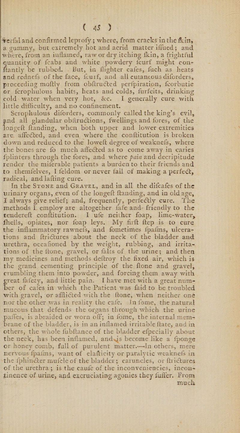 Terfal and confirmed leprofy; where, from cracks in therein, a gummy, but extremely hot and acrid matter iffued; and where, from an inflamed, raw or dry itching thin, a frightful quantity of fcabs and white powdery leurf might con- ftantly be rubbed. But, in flighter cafes, fuch as heats and rednefs of the face, feu if, and all cutaneous diforders, proceeding moldy from obftrueffed perlpiration, fcorbutic or fcrophulous habits, heats and colds, furfeits, drinking cold water when very hot, &amp;c. I generally cure with little difficulty, and no confinement. Scrophulous diforders, commonly called the king’s evil, and all glandular obilrueHons, fwellings and fores, of the longeft Handing, when both upper and lower extremities are afFedted, and even where the conftitution is broken down and reduced to the lowed: degree of weaknefs, where the bones are fo much affected as to come away in caries fplinters through the fores, and where pain and clecripitude render the milerable patients a burden to their friends and to themfelves, I feldom or never fail of making a perfect, radical, and lading cure. In the Stone and Gravel, and in all the difeafes of the urinary organs, even of the longed Handing, and in old age, I always give relief; and, frequently, perfectly cure. The methods I employ are altogether fiafe and friendly to the tendered conftitution. I ufe neither foap, lime-water, fhells, opiates, nor foap leys. My fil'd Hep is to cure the indammatory rawnefs, and fometimes fpadns, ulcera¬ tions and dridtures about the neck of the bladder and urethra, occafioned by the weight, rubbing, and irrita¬ tions of the done, gravel, or falcs of the urine; and then my medicines and methods dedroy the fixed air, which is the grand cementing principle of the done and gravel, crumbling them into powder, and forcing them away with great fafety, and little pain. I have met with a great num¬ ber of cafes in which the Patient was faid to be troubled with gravel, or adlidted with the done, when neither one nor the other was in reality the cafe. In fame, the natural mucous that defends the organs through which the urine pades, is abraided or worn off; in fome, the internal mem¬ brane of the bladder, is in an inflamed irritable date, and in others, the whole fubdance of the bladder efpecially about the neck, has been inflamed, and^s become like a fponge or honey comb, full of purulent matter.—<In others, mere nervous fpadns, want of eladicity or paralytic weaknefs in the fphincfcer mufcle of the bladder ; caruncles, or drictures of the urethra ; is the caufe of the inconveniencies, incon¬ tinence of urine, and excruciating agonies they differ. From much