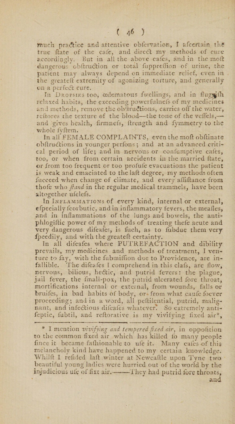 ( 4* ) jrtuch practice and attentive obfervation, I afcertain thg true ftate of the cafe, and direct my methods of cure accordingly. But in all the above cafes, and in the molt dangerous obftrudtion or total fuppreffion of urine, the patient may always depend on immediate relief, even in the greateft extremity of agonizing torture, and generally on a perfect cure. In Dropsies too, oedema tons fwellings, and in flugnjfh relaxed habits, the exceeding powerfulnefs of my medicines and methods, remove the obftrudtions, carries off the water, reftores the texture ©f the blood—the tone of the veffels,— and gives health, firmnefs, flrength and fymmetry to the whole fyflem. In all FEMALE COMPLAINTS, even the moft: obftinate ohftrudtions in younger perfons; and at an advanced criti¬ cal period of life; and in nervous or confumptive cafes, too, or when from certain accidents in the married ftate, or from too frequent or too profufe evacuations the patient is weak and emaciated to the laft degree, my methods often fucceed when change of climate, and every affiftance from thofe who Jhind in the regular medical trammels, have been altogether ufelefs. In Inflammations of every kind, internal or external, efpecially fcorbutic, and in inflammatory fevers, the mealies, and in inflammations of the lungs and bowels, the anti- phlogiftic power of my methods of treating thefe acute and very dangerous difeafes, is fuch, as to fubdue them very fpeedily, and with the greateft certainty. In all difeafes where PUTREFACTION and dibility prevails, my medicines and methods of treatment, I ven¬ ture to fay, with the fubmifflon due to Providence, are in¬ fallible. The difeafes I comprehend in this clafs, are flow, nervous, bilious, hedfcic, and putrid fevers: the plague, jail fever, the fmall-pox, the putrid ulcerated fore throat, mortifications internal or external, from wounds, falls or bruifcs, in bad habits of body, or from what caufe foever proceeding; and in a word, all peftilential, putrid, malig¬ nant, and infedtious difeafes whatever. So extremely anti- feptic, fubtil, and reftorative is my vivifying fixed air*, * I mention vivifying and tempered fixed air, in oppofition to the common fixed air which has killed lo many people flnce it became falhionable to ufe it. Many cafes of this melancholy kind have happened to my certain knowledge. Whilft I refided laft winter at Newcaftle upon Tyne two beautiful young ladies were hurried out of the world by the injudicious ufe of fixe air.——They had putrid fore throats, and