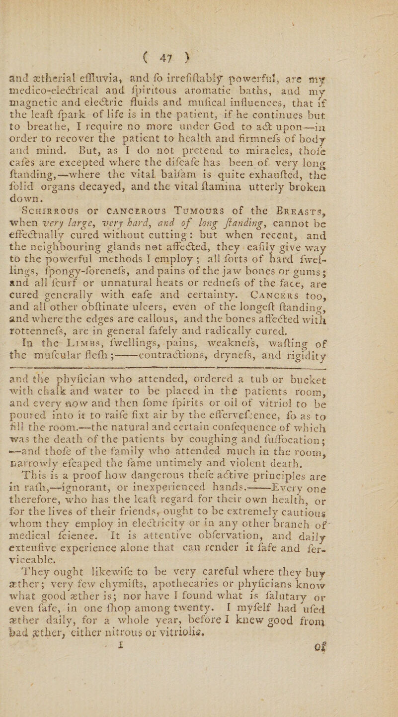 and sethcrial effluvia, and fo irrefiftabiy powerful, are my medico-eledtrical and fpiritous aromatic baths, and my magnetic and elebtric fluids and mufical influences, that if the leaft fpark of life is in the patient, if he continues but to breathe, I require no more under God to add upon—in order to recover the patient to health and firmnefs of body and mind. But, as I do not pretend to miracles, thole cafes are excepted where the difeafe has been of very long flan ding,—where the vital balffam is quite exhaufled, the folid organs decayed, and the vital flamma utterly broken down. Schirrous or cancerous Tumours of the Breasts, when very large, very hard, and of long ftanding, cannot be eftedtually cured without cutting : but when recent, and the neighbouring glands not afFebded, they eafily give way to the powerful methods I employ ; all forts of hard fwel- lings, fpongy-forenefs, and pains of the jaw bones or gums; and all feurf or unnatural heats or rednefs of the face, are cured generally with eafe and certainty. Cancers too, and all other obftinate ulcers, even of the iongefl ftandinp-, and where the edges are callous, and the bones affedded with rottennefs, are in general fafely and radically cured. In the Limbs, lwellings, pains, weaknefs, wafting of the mufcular flefh ;-contractions, drynefs, and rigidity and the phvfician who attended, ordered a tub or bucket with chalk and water to be placed in the patients room, and every now and then fonie fpirits or oil of vitriol to be poured into it to raife fixt air by the efl'erveftence, fo as to All the room.—the natural and certain confequence of which was the death of the patients by coughing and fuflbeation; -—and thofe of the family who attended much in the room, narrowly efcaped the fame untimely and violent death. This is a proof how dangerous thefe abtive principles are in rafh,—ignorant, or inexperienced hands.-Every one therefore, who has the leaft regard for their own health, or for the lives of their friends, ought to be extremely cautious whom they employ in electricity or in any other branch of medical fcience. It is attentive obfervation, and daily exteniive experience alone that can render it fafe and fer- viceable. They ought likewife to be very careful ivhere they buy aether; very few chymifts, apothecaries or phyfleians knorv what good asther is; nor have I found what is falutary or even fafe, in one iliop among twenty. I myfelf had ufed tsther daily, for a whole year, before I knew good from bad £ther, either nitrous or vitriolic, - I -A'*?