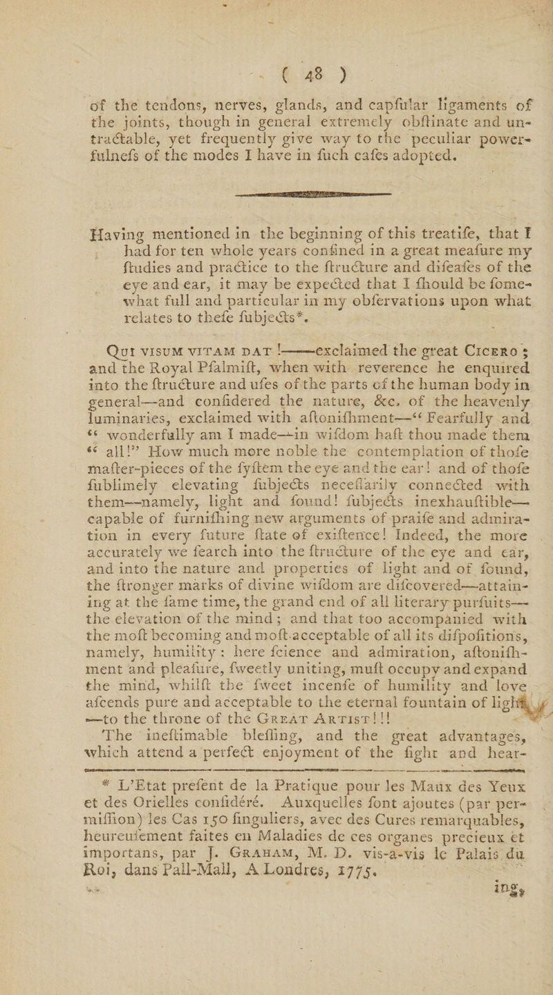 of the tendons, nerves, glands, and capfular ligaments of the joints, though in general extremely obfHnate and un¬ tradable, yet frequently give way to the peculiar power'* fulnefs of the modes I have in fuch cafes adopted. Having mentioned in the beginning of this treatife, that I had for ten whole years confined in a great meafure my Rudies and practice to the ftrudure and difeafes of the eye and ear, it may be expeded that I fhould be fome- what full and particular in my obfervations upon what relates to thefe fubjeds*. Qui visum vitam DAT !-exclaimed the great Cicero ; and the Royal Pfalmift, when with reverence he enquired into the ftrudure and ufes of the parts of the human body in general—and conhdered the nature, 8cc, of the heavenly luminaries, exclaimed with aflonifhment—“Fearfully and “ wonderfully am I made--in wifdom haft thou made them <c all!” Howmuchmorenoblet.be contemplation of thofe mafter-pieces of the fyftem the eye and the ear! and of thofe fubiimely elevating fubjeds necefi'arily conneded with them—namely, light and found! fubjeds inexhauftible—• capable of furnifliing new arguments of praife and admira¬ tion in every future hate of existence! Indeed, the more accurately we fearch into the ftructure of the eye and ear, and into the nature and properties of light and of found, the ftronger marks of divine wifdom are difcovered—attain¬ ing at the fame time, the grand end of all literary purfuits— the elevation of the mind ; and that too accompanied with the moft becoming andmofl-acceptable of all its difpofitions, namely, humility : here fcience and admiration, aftonifh- ment and pleafure, fweetly uniting, mult occupy and expand the mind, whilft the fweet incenfe of humility and love afcends pure and acceptable to the eternal fountain of liglfr. —to the throne of the Great Artist! !! The ineftimable bleffing, and the great advantages, which attend a perfed enjoyment of the fight and hear- Cinrrmrvi ~ ■■ -■» ■ ■■ ■ - i — W HP— — — * L’Etat prefent de la Pratique pour les Maux des Yeux et des Orielles confidere. Auxquelles font ajoutes (par per- miffion) les Cas 150 hnguliers, avec des Cures remarquables, heureufement faites en Maladies de ces organes precieux et importans, par J. Graham, M. D. vis-a-vis lc Palais du Roi, dans Pall-Mall, A Lon dies, 17 7 j.