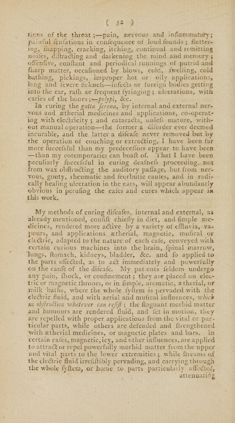 ( 5» ) tjobs of the throat ;—pain, nervous and inflammatory; painful fenfations in confequence of loud founds ; flutter¬ ing, mapping, cracking, itching, continual and remitting nodes, diffracting and darkening the mind and memory ; ofFenfive, conffant and periodical runnings of putrid and flrarp matter, occafioned by blows, cole, fweliing, cold bathing, pickings, improper hot or oily applications, long and fevere ficknefs—infects or foreign bodies getting into the ear, rafli or frequent fyringing ; ulcerations, with caries of the bones ^—polypi. See. In curing the gutta ferena, by internal and external ner¬ vous and astherial medicines and applications, co-operat¬ ing with electricity ; and cataraCts, unlefs mature, with¬ out manual operation—the former a diforder ever deemed incurable,. and the latter a difeafe never removed but by the operation of couching or extracting, I have been far more fuccefsful than my predeceiTors appear tc have been •—than my cotemporaries can boaff of. That I have been peculiarly fuccefsful in curing deafnefs proceeding, not from wax obftruCting the auditory paflage, but from ner¬ vous, gouty, rheumatic and fcorbutic cauies, and in radi¬ cally healing ulceration in the ears, will appear abundantly obvious in perufing the cafes and cures which appear in this work. My methods of curing difeafes, internal and external, as already mentioned, confift chiefly in diet, and Ample me¬ dicines, rendered more aCtive by a variety of effluvia, va- pours, and applications aetherial, magnetic, mufical or electric, adapted to the nature of each cale, conveyed with certain curious machines into the brain, fpinal marrow, lungs, ftomach, kidneys, bladder, See. and fo applied to the parts affeCted, as to aCl immediately and powerfully on the caufe of the difeafe. My patients feldom undergo any pain, fhock, or confinement; they are placed on elec¬ tric or magnetic...thrones, or in Ample, aromatic, a therial, or milk baths, where the whole fyftem is pervaded with tire eledtric fluid, and with aerial and mufical influences, which no ohfiruSUon whatever can rejift ; the ftagnant morbid matter and humours are rendered fluid, and let in motion, they are repelled with proper applications from the vital or par¬ ticular parts, while others are defended and {{lengthened with aetherial medicines, or magnetic plates and bars. In certain cafes, magnetic,icy, and other influences, are applied to attract or repel powerfully morbid matter from the upper and vital parts to the lower extremities ; while {[reams of the cledxric fluid irrefiftibly pervading, and carrying through the whole fyftem, or home to parts particularly a fleeted, attenuating