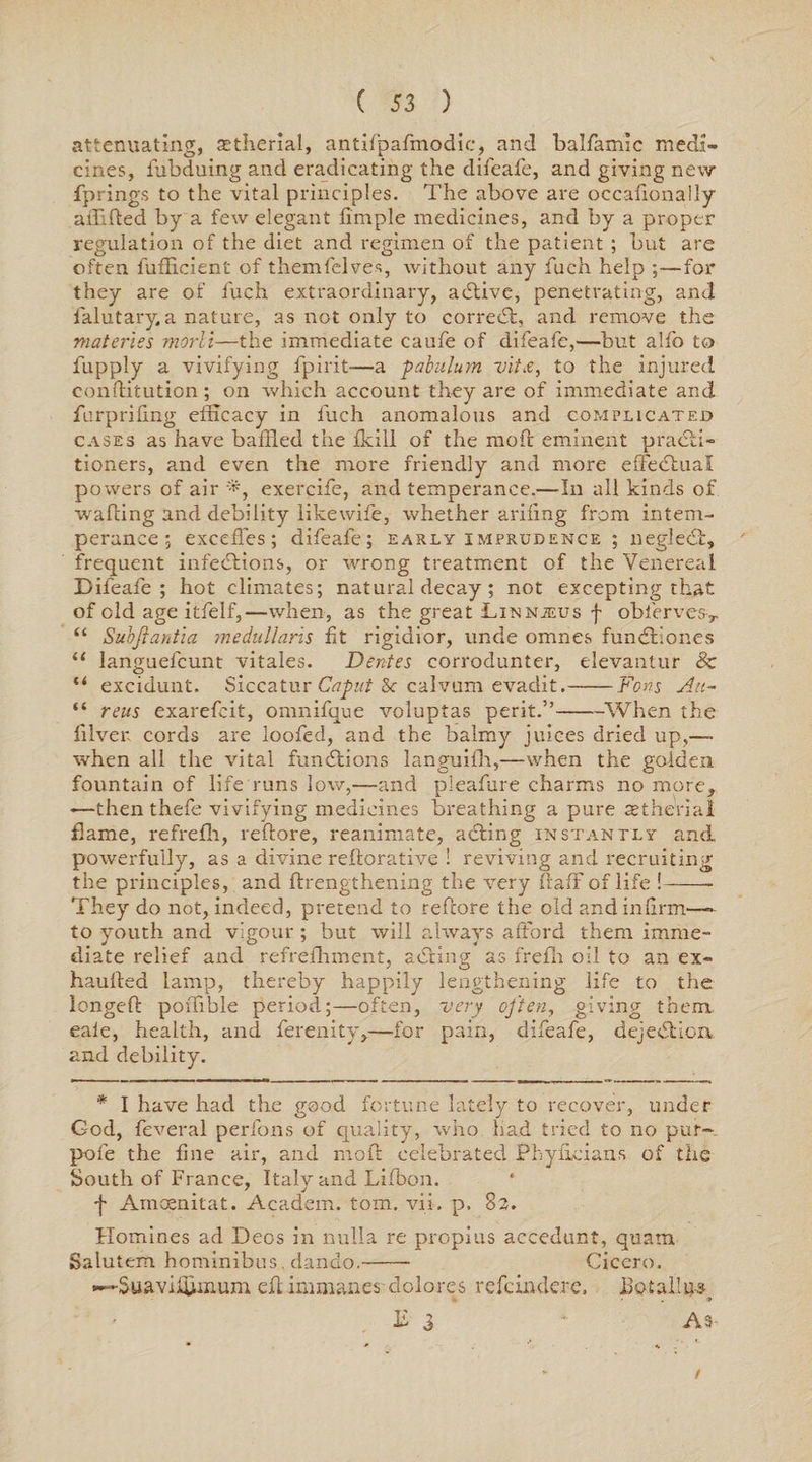 attenuating, aetherial, antifpafmodic, and balfamic medi¬ cines, fubduing and eradicating the difeafe, and giving new fprings to the vital principles. The above are occafionaily afflfted by a few elegant fimple medicines, and by a proper regulation of the diet and regimen of the patient ; but are often lufHcient of themfelves, without any fuch help ;—for they are of fuch extraordinary, a (Stive, penetrating, and falutary a nature, as not only to corredt, and remove the materies morli—the immediate caufe of difeafe,—but alfo to fupply a vivifying fpirit—a pabulum vit,e, to the injured conflitution; on which account they are of immediate and furpriling efficacy in fuch anomalous and complicated cases as have baffled the fkill of the moil eminent practi¬ tioners, and even the more friendly and more effedtual powers of air exercife, and temperance.—In all kinds of wafting and debility likewife, whether arifing from intem¬ perance ; excefTes; difeafe; early imprudence ; neglect, frequent infections, or wrong treatment of the Venereal Difeafe ; hot climates; natural decay ; not excepting that of old age itfelf,—when, as the great LiNNiEus f oblerves> “ Subjlantia medullaris fit rigidior, unde omnes fundtiones “ languefcunt vitales. Dentes corrodunter, elevantur & “ excidunt. Siccatur Caput 8c calvum evaclit.-Fons Au~ “ reus exarefcit, omnifque voluplas perit.”-When the filver. cords are loofed, and the balmy juices dried up,— when all the vital functions languifh,—when the golden fountain of life runs low,—and pleafure charms no more, >—then thefe vivifying medicines breathing a pure astherial flame, refrefh, reftore, reanimate, adting instantly and powerfully, as a divine reiterative ! reviving and recruiting the principles, and ftrengthening the very fiafF of life !-- They do not, indeed, pretend to refcore the old and infirm—- to youth and vigour ; but will always afford them imme¬ diate relief and refrefhment, adting as frefh oil to an ex- hauffed lamp, thereby happily lengthening life to the longeft poffible period;—often, very often, giving them eale, health, and ferenity,—for pain, difeafe, dejedtion and debility. * I have had the good fortune lately to recover, under God, feveral perfons of quality, who had tried to no pur- pole the fine air, and nio.fl celebrated Phyficians of the South of France, Italv and Lifbon. f Amoemtat. Academ. tom. vn. p. 82. Homines ad Decs in nulla re propius accedunt, quam Salutem hominibus, dando.-- Cicero. -Suaviffimum efiimmanes clolores refeindere. llotallu-s T 3 * As I