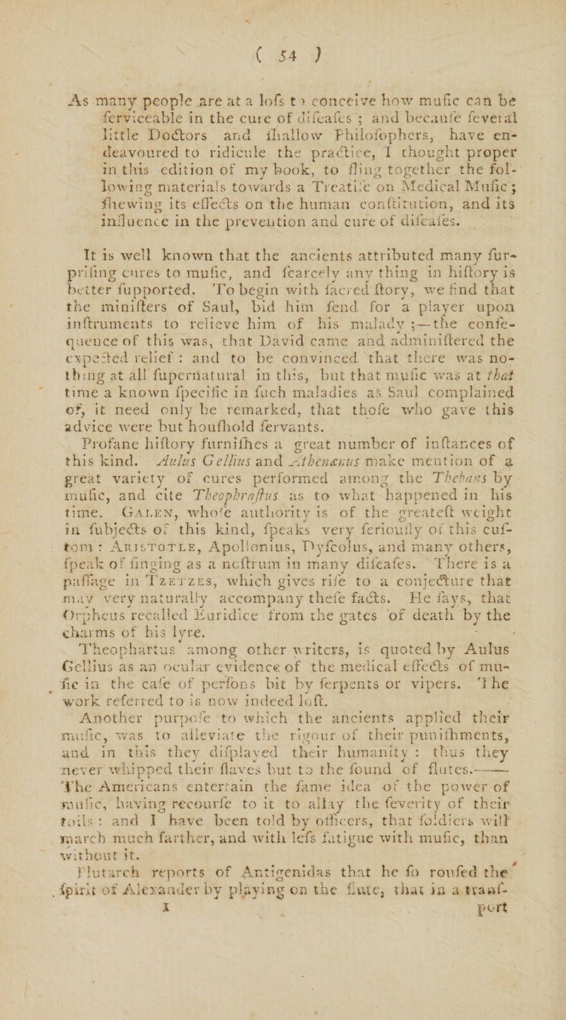 As many people are at a lofs t ■> conceive how mafic can be fierviceable in the cuie of clifeafes ; and becaufie fevera'l little Dodlors and (hallow Philofiophers, have en¬ deavoured to ridicule the practice, I thought proper in this edition of my book, to fling together the fol¬ lowing materials towards a Treadle on Medical Mufic ; fhewing its effecfts on the human conftitution, and its influence in the prevention and cure of dificafies. It is well known that the ancients attributed many fur- prifing cures to mufic, and fearcelv any thing in hiftory is better fupported. To begin with facred flory, we find that the minifters of Saul, bid him fend for a player upon inftruments to relieve him of his malady :—tire conic- quence of this was, that David came and adminiftered the exp eft ed relief : and to be convinced that there was no¬ thing at all fiupernatural in this, but that mufic was at that time a known fipecific in finch maladies as Saul complained of, it need only be remarked, that thole who gave this advice were but houfihold fiervants. Profane hiftory furnifihes a great number of in fiances of this kind. Aldus Gdims and Jlihen&amp;nus make mention of a great variety of cures performed among the Thebans by mulie, and cite Theophraftus as to what happened in his time. Galen, whole authority is of the great eft weight in fiubjedts of this kind, {peaks very ferioully of this cufi- tom : Aristotle, Apollonius, Dyficolus, and many others, fipeak of fin gin g as a neftrum in many difieafies. Tliere is a r o o ^ j pafiage in Tzetzes, which gives rife to a conjecture that may very naturally accompany thefie fadxs. He lays, that Orpheus recalled Euridice from the gates of death by the charms of his lyre. Theophartus among other writers, is quoted by Aulus Gellius as an ocular evidence of the medical eftecSts of mu¬ fic in the cafie of perfons bit by fierpents or vipers. '1 he work referred to is now indeed loft. Another purpofie to which the ancients applied their mufic, was to alleviate the rigour of their punifihments, and. m this they difiplaved their humanity • tlius they never whipped their (laves but to the found of flutes.- The Americans entertain the fame idea of the power of mufic, having recourfie to it to allay the (eventy of their toils : and I have been told by officers, that fiddlers will march much farther, and witli lefis fatigue with mufic, than without it. Plutarch reports of Antigenidas that he fio roofed the . fpiri.t of Alexander by playing on the flute, that in a tvani- i port