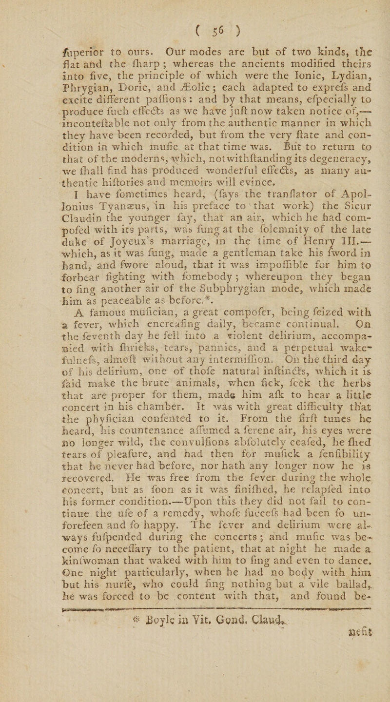 ( 5« ) fuperior to ours. Our modes are but of two kinds, the flat and the fharp ; whereas the ancients modified theirs into five, the principle of which were the Ionic, Lydian, Phrygian, Doric, and iEolic ; each adapted to exprefs and excite different paffions : and by that means, efpecially to produce fuch efFecSts as wre have juft now taken notice of,— incontellable not only from the authentic manner in which they have been recorded, but from the very Hate and con¬ dition in which muilc at that time was. But to return to that of the moderns, which, notwithflandingits degeneracy, we fhall find has produced wonderful effects, as many au¬ thentic hiflories and memoirs will evince. I have fometimes heard, (fays the tranllator of Apol¬ lonius Tyanasus, in his preface to that work) the Sieur Claudin the younger fay, that an air, which he had com- pofed with its parts, was fung at the folemnity of the late duke of Joyeux’s marriage, in the time of Henry III.— ■which, as it was fung, made a gentleman take his Avord in hand, and fwore aloud, that it was impollible for him to forbear fighting with fomebody ; whereupon they began to ling another air of the Subphrygian mode, which made him as peaceable as before, *. A famous muiician, a great compofer, being feized with a fever, which cncreafing daily, became continual. On the feventh day he fell into a violent delirium, accompa¬ nied with fhvieks, tears, pannics, and a perpetual wake- fulnefs, almofl without any intermiflion. On the third day of his delirium, one of thole natural inflindls, which it is Paid make the brute animals, when lick, feek the herbs that are proper for them, made him aflc to hear a little concert in his chamber. It was with great difficulty that the phyfician confented to it. From the firft tunes he heard, his countenance albumed a ferene air, his eyes were no longer wild, the convulsions absolutely ceafed, he fired tears of pleafure, and had then for mufick a fenfibility that he never had before, nor hath any longer now he is recovered. He Was free from the fever during the whole concert, but as foon as it was finifhed, he relapfed into his former condition.—Upon this they did not fail to con¬ tinue the ule of a remedy, whofe fuccefs had been fo un- foreleen and fo happy. The fever and delirium were al¬ ways fufpended during the concerts ; and mufic was be¬ come fo necelTary to the patient, that at night he made a kinlwoman that waked with him to ling and even to dance. One night particularly, when he had no body with him but his nurfe, who could ring nothing but a vile ballad,, he w'us forced to be .content with that, and found be- H'WWWW 4ir—w ““ ~~ -vr.m-jmm . icmuiu* '« ' * * Boyle in Vit. Gond, Claude siefit