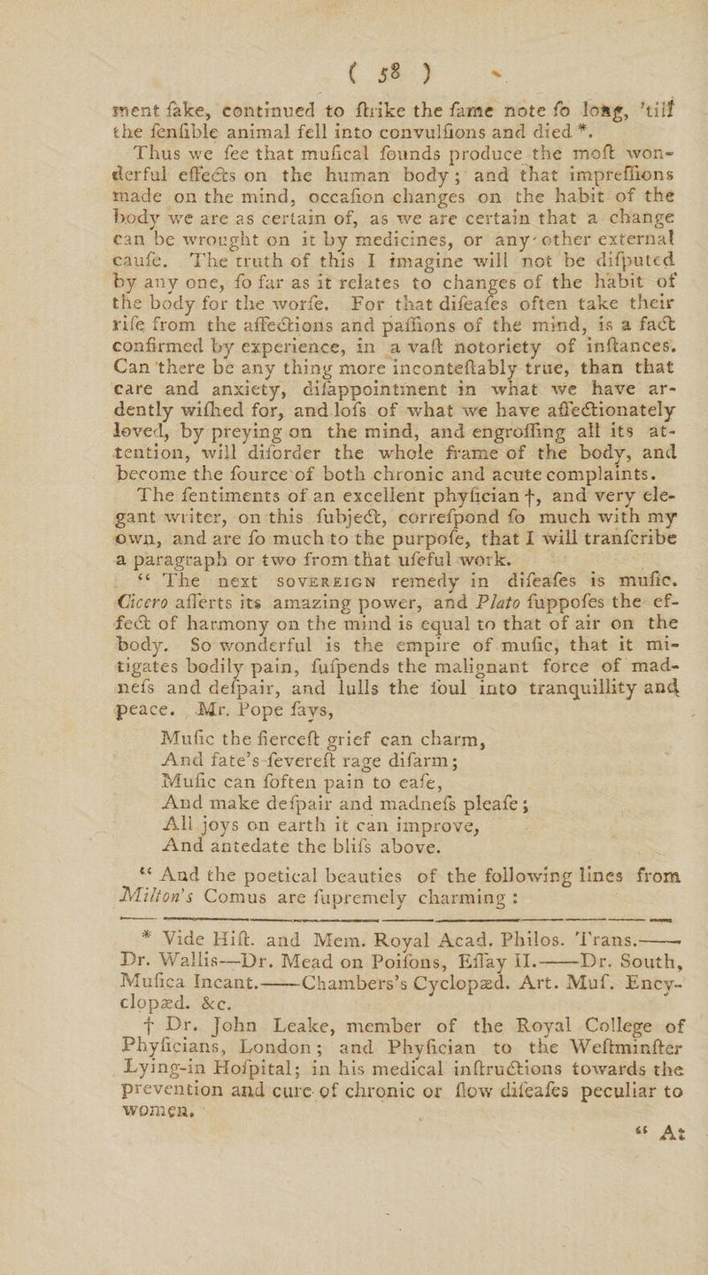 C J8 3 TVient lake, continued to ftiike the fame note fo long, ’tilt the fcnfible animal fell into convulfions and died *. Thus we fee that mufical founds produce the moft won* clerful effects on the human body; and that impreffions made on the mind, occafion changes on the habit of the body we are as certain of, as we are certain that a change can be wrought on it by medicines, or any-other external caufe. The truth of this I imagine will not be difputed by any one, fo far as it relates to changes of the habit of the body for the worfe. For that difeafes often take their rife from the affedfcions and pafiions of the mind, is a fadl confirmed by experience, in a vail: notoriety of infiances. Can there be any thing more inconteftabiy true, than that care and anxiety, diiappointment in what we have ar¬ dently wiflied for, and lofs of what we have affedHonately loved, by preying on the mind, and engrafting all its at¬ tention, will diforder the whole frame of the body, and become the fource of both chronic and acute complaints. The fentiments of an excellent phylicianf, and very ele¬ gant writer, on this fubjetfi, correfpond fo much with my own, and are fo much to the purpofe, that I will tranferibe a paragraph or two from that ufeful work. “ The next sovereign remedy in difeafes is mufic, Cicero afierts its amazing power, and Plato fuppofes the ef¬ fect of harmony on the mind is equal to that of air on the body. So wonderful is the empire of mufic, that it mi* ligates bodily pain, fufpends the malignant force of mad- nefs and defpair, and lulls the foul into tranquillity and peace. Mr. Fope fays, Mufic the-fierceft grief can charm. And fate’s feverefi rage difarm; Mufic can foften pain to eafe, And make defpair and madnefs pleafe; All joys on earth it can improve, And antedate the blifs above. “ And the poetical beauties of the following lines from $>'U!ton’s Comus are fupremely charming : * Vide Hift. and Mem. Royal Acad. Philos. Trans.-* Dr. Wallis—Dr. Mead on Poifons, EiTay II.-Dr. South, Mufiea Incant.-Chambers’s Cyclopaed. Art. Muf. Ency- clopxd. &amp;c. f Dr. John Leake, member of the Royal College of Phyficians, London; and Phyfician to the Weftminfter Lying-in Hofpital; in his medical inftrudtions towards the prevention and cure of chronic or flow difeafes peculiar to women. “ At