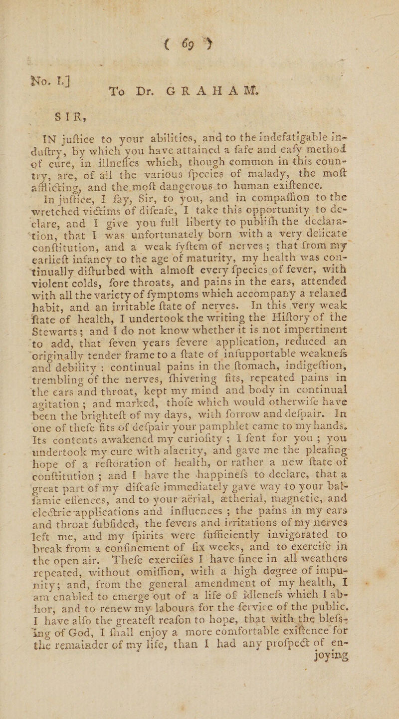 { $9 ') No. I.] To Dr. G R A H A M. S I R, IN juflice to your abilities, and to the indefatigable in- buftry, by which you have attained a fafe and eafy method, of cure, in illnefl'es which, though common in this coun¬ try, are, of all the various fpecies of malady, the moil afflicting, and the mod dangerous to human exigence. In juflice, I fay, Sir, to you, and in compalhon to the wretched victims of dileafe, I take this opportunity to de¬ clare, and I give you full liberty to publifh the declars:- tion, that I was unfortunately born with a very delicate conditution, and a weak fyftem of nerves ; that from my earlied infancy to the age of maturity, my health was con¬ tinually didurbed with almoft every fpecics of fever, with violent colds, fore throats, and pains in the ears, attended with all the variety of fymptoms which accompany a relaxed habit, and an irritable date of nerves. In this very weak Rate of health, I undertook the writing the Hiflory of the Stewarts; and I do not know whether it is.not impertinent to add, that feven years fevere application, reduced an originally tender frame to a date of infupportable weaknefs and debility : continual pains in the domach, indigedion, trembling of the nerves, drivering fits, repeated pains in the ears and throat, kept my mind and body in continual agitation ; and marked, thole which would otherwife have been the brighted of my days, with forrow and defpair. In one of thefe fits of defpair your pamphlet came to my hands. Its contents awakened my curiofity ; I fent for you ; you imdertook my cure with alacrity, and gave me the pleafing hope of a redoration of health, or rather a new date of conditution ; and I have the happinefs to declare, that a great part of my difeafe immediately gave way to your bal- famic ebenees, and to your aerial, setherial, magnetic, and electric-applications and influences ; the pains in my ears and throat lubfided, the fevers and irritations of my nerves left me, and my fpirits were fudiciently invigorated to break from a confinement of fix Aveeks, and to exereife in the open air. Thefe exercifes I have fince in all weathers repeated, without omifiion, with a high degree of impu¬ nity; and, from the general amendment of my health, I am enabled to emerge out of a life of kllenefs which I ab¬ hor, and to renew my labours for the fervice of the public. I have alfo the greated reafon to hope, that with the blefs- Ing of God, I dr all enjoy a more comfortable exigence for the remainder of mv life, than I had any proAped of en¬ joying